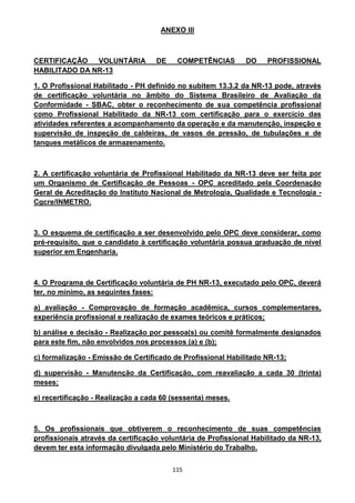 115
ANEXO III
CERTIFICAÇÃO VOLUNTÁRIA DE COMPETÊNCIAS DO PROFISSIONAL
HABILITADO DA NR-13
1. O Profissional Habilitado - PH definido no subitem 13.3.2 da NR-13 pode, através
de certificação voluntária no âmbito do Sistema Brasileiro de Avaliação da
Conformidade - SBAC, obter o reconhecimento de sua competência profissional
como Profissional Habilitado da NR-13 com certificação para o exercício das
atividades referentes a acompanhamento da operação e da manutenção, inspeção e
supervisão de inspeção de caldeiras, de vasos de pressão, de tubulações e de
tanques metálicos de armazenamento.
2. A certificação voluntária de Profissional Habilitado da NR-13 deve ser feita por
um Organismo de Certificação de Pessoas - OPC acreditado pela Coordenação
Geral de Acreditação do Instituto Nacional de Metrologia, Qualidade e Tecnologia -
Cgcre/INMETRO.
3. O esquema de certificação a ser desenvolvido pelo OPC deve considerar, como
pré-requisito, que o candidato à certificação voluntária possua graduação de nível
superior em Engenharia.
4. O Programa de Certificação voluntária de PH NR-13, executado pelo OPC, deverá
ter, no mínimo, as seguintes fases:
a) avaliação - Comprovação de formação acadêmica, cursos complementares,
experiência profissional e realização de exames teóricos e práticos;
b) análise e decisão - Realização por pessoa(s) ou comitê formalmente designados
para este fim, não envolvidos nos processos (a) e (b);
c) formalização - Emissão de Certificado de Profissional Habilitado NR-13;
d) supervisão - Manutenção da Certificação, com reavaliação a cada 30 (trinta)
meses;
e) recertificação - Realização a cada 60 (sessenta) meses.
5. Os profissionais que obtiverem o reconhecimento de suas competências
profissionais através da certificação voluntária de Profissional Habilitado da NR-13,
devem ter esta informação divulgada pelo Ministério do Trabalho.
 