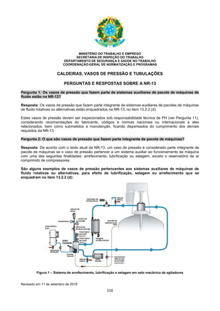 116
MINISTÉRIO DO TRABALHO E EMPREGO
SECRETARIA DE INSPEÇÃO DO TRABALHO
DEPARTAMENTO DE SEGURANÇA E SAÚDE NO TRABALHO
COORDENAÇÃO-GERAL DE NORMATIZAÇÃO E PROGRAMAS
CALDEIRAS, VASOS DE PRESSÃO E TUBULAÇÕES
PERGUNTAS E RESPOSTAS SOBRE A NR-13
Pergunta 1: Os vasos de pressão que fazem parte de sistemas auxiliares de pacote de máquinas de
fluido estão na NR-13?
Resposta: Os vasos de pressão que fazem parte integrante de sistemas auxiliares de pacotes de máquinas
de fluido rotativas ou alternativas estão enquadrados na NR-13, no item 13.2.2 (d).
Estes vasos de pressão devem ser inspecionados sob responsabilidade técnica de PH (ver Pergunta 11),
considerando recomendações do fabricante, códigos e normas nacionais ou internacionais a eles
relacionados, bem como submetidos a manutenção, ficando dispensados do cumprimento dos demais
requisitos da NR-13.
Pergunta 2: O que são vasos de pressão que fazem parte integrante de pacote de máquinas?
Resposta: De acordo com o texto atual da NR-13, um vaso de pressão é considerado parte integrante de
pacote de máquinas se o vaso de pressão pertencer a um sistema auxiliar ao funcionamento da máquina
com uma das seguintes finalidades: arrefecimento, lubrificação ou selagem, exceto o reservatório de ar
comprimido de compressores.
São alguns exemplos de vasos de pressão pertencentes aos sistemas auxiliares de máquinas de
fluido rotativas ou alternativas, para efeito de lubrificação, selagem ou arrefecimento que se
enquadram no item 13.2.2 (d):
Figura 1 – Sistema de arrefecimento, lubrificação e selagem em selo mecânico de agitadores
Revisado em 11 de setembro de 2018
 
