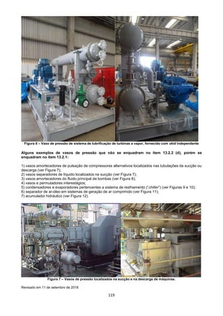 119
Figura 6 – Vaso de pressão de sistema de lubrificação de turbinas a vapor, fornecido com skid independente
Alguns exemplos de vasos de pressão que não se enquadram no item 13.2.2 (d), porém se
enquadram no item 13.2.1:
1) vasos amortecedores de pulsação de compressores alternativos localizados nas tubulações da sucção ou
descarga (ver Figura 7);
2) vasos separadores de líquido localizados na sucção (ver Figura 7);
3) vasos amortecedores do fluido principal de bombas (ver Figura 8);
4) vasos e permutadores interestágios;
5) condensadores e evaporadores pertencentes a sistema de resfriamento (“chiller”) (ver Figuras 9 e 10);
6) separador de ar-óleo em sistemas de geração de ar comprimido (ver Figura 11);
7) acumulador hidráulico (ver Figura 12).
Figura 7 – Vasos de pressão localizados na sucção e na descarga de máquinas.
Revisado em 11 de setembro de 2018
 