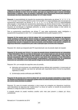 125
Pergunta 11: No item 13.2.2 da NR-13, a citação “sob responsabilidade técnica de PH” implica que o
profissional definido no item 13.3.2 da norma, qual seja um engenheiro apto a exercer atividades
relacionadas a caldeiras, vasos de pressão e tubulação, ficará responsável formal pela inspeção e
manutenção dos itens relacionados nas alíneas "a" a "o" (item 13.2.2)?
Resposta: A responsabilidade de inspeção dos equipamentos relacionados nas alíneas “d”, “e”, “h”, “j”, “k”,
“n” e “o” do item 13.2.2 é do PH definido no item 13.3.2 da NR 13. A responsabilidade pela manutenção dos
equipamentos relacionados nas alíneas “d”, “e”, “h”, “j”, “k”, “n” e “o” do item 13.2.2 e a responsabilidade
pela inspeção e manutenção dos equipamentos relacionados nas demais alíneas do item 13.2.2 pode ser
do PH definido no item 13.3.2 ou de outro profissional habilitado a executar essas tarefas, atendidos os
requisitos de normalização ou legislação pertinente, ou ainda, na ausência desses e onde cabível, às
recomendações dos seus fabricantes.
Para os equipamentos especificados nas alíneas “f”, caso estes equipamentos sejam interligados a
equipamentos enquadrados no item 13.2.1, a responsabilidade técnica pela inspeção é do PH.
Pergunta 12: De acordo com a 13.5.1.8, alínea “b)”, as ocorrências de inspeções de segurança
inicial, periódica e extraordinária, devem constar a condição operacional do vaso, o nome legível e
assinatura de PH. No caso de empresas com SPIE certificado, onde é permitido que o inspetor de
equipamentos execute a inspeção de vasos de pressão, seria facultado a este assinar o Registro de
Segurança liberando o equipamento para volta a operação após concluída esta inspeção?
Resposta: Sim, desde que designado pelo PH responsável pelo vaso de pressão objeto da inspeção.
Pergunta 13: De acordo com 13.5.4.3, “os vasos de pressão devem obrigatoriamente ser submetidos
a Teste Hidrostático (TH) em sua fase de fabricação, com comprovação por meio de laudo assinado
por PH, e ter o valor da pressão de teste afixado em sua placa de identificação”. Todo vaso de
pressão enquadrado à NR-13 fabricado no exterior e que tenha sido submetido a Teste Hidrostático
durante a sua fabricação (com documentação comprobatória e acompanhamento do profissional
local) deve ser submetido a novo teste quando chegar ao seu local de operação no Brasil?
Resposta: Sim, com exceção dos seguintes vasos de pressão:
a) fabricados sob encomenda com especificação técnica definida pelo proprietário e comprovada por
documentação recebida, que deve ser aprovada pelo responsável técnico formal do proprietário,
registrado no CREA;
b) de fabricação seriada certificados pelo INMETRO.
Pergunta 14: De acordo com a 13.5.1.3, alínea “b)”, os vasos de pressão submetidos a vácuo devem
ser dotados de dispositivos de segurança quebra-vácuo ou outros meios previstos no projeto. O que
são outros meios previstos no projeto?
Resposta: Os vasos de pressão submetidos a vácuo devem ser protegidos por dispositivos mecânicos,
como dispositivos de segurança tipo “quebra-vácuo” ou discos de ruptura, ou através de procedimentos
definidos no código de projeto do equipamento.
A proteção através do projeto mecânico constitui outro meio para prevenir o colapso por vácuo,
considerando:
Revisado em 11 de setembro de 2018
 