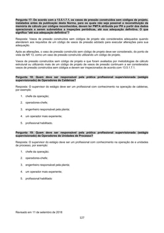 127
Pergunta 17: De acordo com a 13.5.1.7.1, os vasos de pressão construídos sem códigos de projeto,
instalados antes da publicação desta Norma, para os quais não seja possível a reconstituição da
memória de cálculo por códigos reconhecidos, devem ter PMTA atribuída por PH a partir dos dados
operacionais e serem submetidos a inspeções periódicas, até sua adequação definitiva. O que
significa “até sua adequação definitiva”?
Resposta: Vasos de pressão construídos sem códigos de projeto são considerados adequados quando
atenderem aos requisitos de um código de vasos de pressão adotado para executar alterações para sua
adequação.
Após as alterações, o vaso de pressão construído sem código de projeto deve ser considerado, do ponto de
vista da NR 13, como um vaso de pressão construído utilizando um código de projeto.
Vasos de pressão construídos sem código de projeto e que foram avaliados por metodologias de cálculo
estrutural ou utilizando mais de um código de projeto de vasos de pressão continuam a ser considerados
vasos de pressão construídos sem códigos e devem ser inspecionados de acordo com 13.5.1.7.1.
Pergunta 18: Quem deve ser responsável pela prática profissional supervisionada (estágio
supervisionado) de Operadores de Caldeiras?
Resposta: O supervisor do estágio deve ser um profissional com conhecimento na operação de caldeiras,
por exemplo:
1. chefe da operação;
2. operadores-chefe;
3. engenheiro responsável pela planta;
4. um operador mais experiente;
5. profissional habilitado.
Pergunta 19: Quem deve ser responsável pela prática profissional supervisionada (estágio
supervisionado) de Operadores de Unidades de Processo?
Resposta: O supervisor do estágio deve ser um profissional com conhecimento na operação de e unidades
de processo, por exemplo:
1. chefe da operação;
2. operadores-chefe;
3. engenheiro responsável pela planta;
4. um operador mais experiente;
5. profissional habilitado
Revisado em 11 de setembro de 2018
 