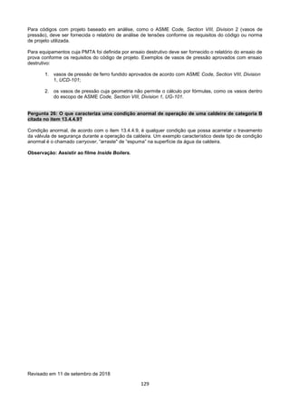 129
Para códigos com projeto baseado em análise, como o ASME Code, Section VIII, Division 2 (vasos de
pressão), deve ser fornecida o relatório de análise de tensões conforme os requisitos do código ou norma
de projeto utilizada.
Para equipamentos cuja PMTA foi definida por ensaio destrutivo deve ser fornecido o relatório do ensaio de
prova conforme os requisitos do código de projeto. Exemplos de vasos de pressão aprovados com ensaio
destrutivo:
1. vasos de pressão de ferro fundido aprovados de acordo com ASME Code, Section VIII, Division
1, UCD-101;
2. os vasos de pressão cuja geometria não permite o cálculo por fórmulas, como os vasos dentro
do escopo de ASME Code, Section VIII, Division 1, UG-101.
Pergunta 26: O que caracteriza uma condição anormal de operação de uma caldeira de categoria B
citada no item 13.4.4.9?
Condição anormal, de acordo com o item 13.4.4.9, é qualquer condição que possa acarretar o travamento
da válvula de segurança durante a operação da caldeira. Um exemplo característico deste tipo de condição
anormal é o chamado carryover, “arraste" de “espuma” na superfície da água da caldeira.
Observação: Assistir ao filme Inside Boilers.
Revisado em 11 de setembro de 2018
 