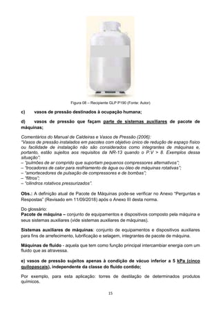 15
Figura 08 – Recipiente GLP P190 (Fonte: Autor)
c) vasos de pressão destinados à ocupação humana;
d) vasos de pressão que façam parte de sistemas auxiliares de pacote de
máquinas;
Comentários do Manual de Caldeiras e Vasos de Pressão (2006):
“Vasos de pressão instalados em pacotes com objetivo único de redução de espaço físico
ou facilidade de instalação não são considerados como integrantes de máquinas e,
portanto, estão sujeitos aos requisitos da NR-13 quando o P.V > 8. Exemplos dessa
situação”:
– “pulmões de ar comprido que suportam pequenos compressores alternativos”;
– “trocadores de calor para resfriamento de água ou óleo de máquinas rotativas”;
– “amortecedores de pulsação de compressores e de bombas”;
– “filtros”;
– “cilindros rotativos pressurizados”.
Obs.: A definição atual de Pacote de Máquinas pode-se verificar no Anexo “Perguntas e
Respostas” (Revisado em 11/09/2018) após o Anexo III desta norma.
Do glossário:
Pacote de máquina – conjunto de equipamentos e dispositivos composto pela máquina e
seus sistemas auxiliares (vide sistemas auxiliares de máquinas).
Sistemas auxiliares de máquinas: conjunto de equipamentos e dispositivos auxiliares
para fins de arrefecimento, lubrificação e selagem, integrantes de pacote de máquina.
Máquinas de fluido - aquela que tem como função principal intercambiar energia com um
fluido que as atravessa.
e) vasos de pressão sujeitos apenas à condição de vácuo inferior a 5 kPa (cinco
quilopascais), independente da classe do fluido contido;
Por exemplo, para esta aplicação: torres de destilação de determinados produtos
químicos.
 