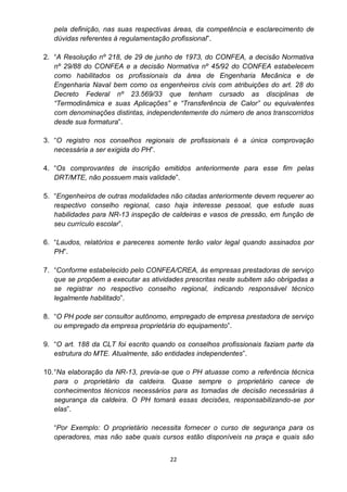 22
pela definição, nas suas respectivas áreas, da competência e esclarecimento de
dúvidas referentes à regulamentação profissional”.
2. “A Resolução nº 218, de 29 de junho de 1973, do CONFEA, a decisão Normativa
nº 29/88 do CONFEA e a decisão Normativa nº 45/92 do CONFEA estabelecem
como habilitados os profissionais da área de Engenharia Mecânica e de
Engenharia Naval bem como os engenheiros civis com atribuições do art. 28 do
Decreto Federal nº 23.569/33 que tenham cursado as disciplinas de
“Termodinâmica e suas Aplicações” e “Transferência de Calor” ou equivalentes
com denominações distintas, independentemente do número de anos transcorridos
desde sua formatura”.
3. “O registro nos conselhos regionais de profissionais é a única comprovação
necessária a ser exigida do PH”.
4. “Os comprovantes de inscrição emitidos anteriormente para esse fim pelas
DRT/MTE, não possuem mais validade”.
5. “Engenheiros de outras modalidades não citadas anteriormente devem requerer ao
respectivo conselho regional, caso haja interesse pessoal, que estude suas
habilidades para NR-13 inspeção de caldeiras e vasos de pressão, em função de
seu currículo escolar”.
6. “Laudos, relatórios e pareceres somente terão valor legal quando assinados por
PH”.
7. “Conforme estabelecido pelo CONFEA/CREA, às empresas prestadoras de serviço
que se propõem a executar as atividades prescritas neste subitem são obrigadas a
se registrar no respectivo conselho regional, indicando responsável técnico
legalmente habilitado”.
8. “O PH pode ser consultor autônomo, empregado de empresa prestadora de serviço
ou empregado da empresa proprietária do equipamento”.
9. “O art. 188 da CLT foi escrito quando os conselhos profissionais faziam parte da
estrutura do MTE. Atualmente, são entidades independentes”.
10.“Na elaboração da NR-13, previa-se que o PH atuasse como a referência técnica
para o proprietário da caldeira. Quase sempre o proprietário carece de
conhecimentos técnicos necessários para as tomadas de decisão necessárias à
segurança da caldeira. O PH tomará essas decisões, responsabilizando-se por
elas”.
“Por Exemplo: O proprietário necessita fornecer o curso de segurança para os
operadores, mas não sabe quais cursos estão disponíveis na praça e quais são
 