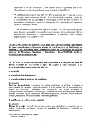 23
adequados e de boa qualidade. O PH poderá avaliar a qualidade dos cursos
oferecidos com muito mais facilidade que o proprietário da caldeira”.
11.“A Habilitação referenciada nos § 2º, 4º e 5º é a requerida ao PH para os serviços
de inspeção. De acordo com o item 13.1.2, as atividades de projeto de construção,
e acompanhamento de operação e manutenção devem de ser exercidas por
engenheiros dotados das respectivas atribuições (em construção civil, eletrônica,
química, e assim por diante)”.
12.“O PH, no exercício das atividades descritas no item 13.1.2, em algumas situações,
pode delegar a execução de uma determinada atividade para um preposto, técnico
especializado. Entretanto, a responsabilidade e a assinatura pelos serviços
especializados será sempre do PH”.
13.3.2.1 O PH, definido no subitem 13.3.2, pode obter voluntariamente a certificação
de suas competências profissionais através de um Organismo de Certificação de
Pessoas - OPC acreditado pela Coordenação Geral de Acreditação do Instituto
Nacional de Metrologia, Qualidade e Tecnologia - Cgcre/INMETRO, conforme
estabelece o Anexo III desta NR.
13.3.3 Todos os reparos ou alterações em equipamentos abrangidos por esta NR
devem respeitar os respectivos códigos de projeto e pós-construção e as
prescrições do fabricante no que se refere a:
a) materiais;
b) procedimentos de execução;
c) procedimentos de controle de qualidade;
Do glossário:
Controle da qualidade - conjunto de ações destinadas a verificar e atestar a
conformidade de caldeiras, vasos de pressão e suas tubulações de interligação nas
etapas de fabricação, montagem ou manutenção. As ações abrangem o
acompanhamento da execução da soldagem, materiais utilizados e realização de exames
e testes tais como: líquido penetrante, partículas magnéticas, ultrassom, visual, testes de
pressão, radiografia, emissão acústica e correntes parasitas.
d) qualificação e certificação de pessoal.
Do glossário:
Código de projeto - conjunto de normas e regras que estabelece os requisitos para o
projeto, construção, montagem, controle de qualidade da fabricação e inspeção de
equipamentos.
São exemplos de códigos de projeto:
- Caldeiras: ASME I;
 
