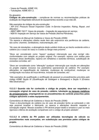 24
- Vasos de Pressão: ASME VIII;
- Tubulações: ASME B31.3.
Do glossário:
Códigos de pós-construção – compõe-se de normas ou recomendações práticas de
avaliação da integridade estrutural de equipamentos durante a sua vida útil.
São exemplos de códigos de pós-construção:
- API 510: Pressure Vessel Inspection Code: In-Service Inspection, Rating, Repair, and
Alteration;
- ABNT NBR 15417: Vasos de pressão – Inspeção de segurança em serviço;
- N2619: Inspeção em Serviço de Vasos de Pressão (Norma Petrobrás).
Comentários do Manual de Caldeiras e Vasos de Pressão (2006):
“Os reparos e alterações citados neste item são extensivos aos periféricos da caldeira,
tais como: chaminé, ventiladores, instrumentação, etc”.
“No caso de tubulações, a abrangência deste subitem limita-se ao trecho existente entre a
caldeira (ou o corpo do vaso) e a solda ou flange mais próximo”.
“Deve ser considerado como “reparo” qualquer intervenção que vise corrigir não-
conformidades com relação ao projeto original. Por exemplo: reparos com soldas para
recompor áreas danificadas, reparos em refratários e isolantes térmicos, substituição de
conexões corroídas, etc”.
“Deve ser considerada como “alteração” qualquer intervenção que resulte em alterações
no projeto original, inclusive nos parâmetros operacionais da caldeira. Por exemplo:
alterações na especificação de materiais, mudanças de combustível, mudanças na
configuração nos tubos de troca térmica, inclusão de conexões, etc”.
“São exemplos de qualificação e certificação de pessoal os procedimentos previstos pelo
código ASME Seção IX (Qualificação de Soldagem e Brasagem) e Seção V (Ensaios
Não-Destrutivos)”.
13.3.3.1 Quando não for conhecido o código de projeto, deve ser respeitada a
concepção original do vaso de pressão, caldeira, tubulação ou tanques metálicos
de armazenamento, empregando-se os procedimentos de controle prescritos pelos
códigos aplicáveis a estes equipamentos.
Comentários do Manual de Caldeiras e Vasos de Pressão (2006):
“Caso a documentação da caldeira (ou do vaso de pressão) tenha se extraviado e não
seja possível localizar o fabricante, os reparos e alterações deverão respeitar a
concepção original. Nessas ocasiões o PH deverá propor testes e ensaios e usar os mais
rigorosos critérios de aceitação compatíveis com o código de projeto adotado”.
13.3.3.2 A critério do PH podem ser utilizadas tecnologias de cálculo ou
procedimentos mais avançados, em substituição aos previstos pelos códigos de
projeto.
Comentários do Manual de Caldeiras e Vasos de Pressão (2006):
 