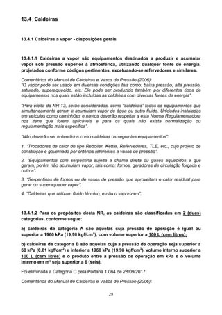 29
13.4 Caldeiras
13.4.1 Caldeiras a vapor - disposições gerais
13.4.1.1 Caldeiras a vapor são equipamentos destinados a produzir e acumular
vapor sob pressão superior à atmosférica, utilizando qualquer fonte de energia,
projetados conforme códigos pertinentes, excetuando-se refervedores e similares.
Comentários do Manual de Caldeiras e Vasos de Pressão (2006):
“O vapor pode ser usado em diversas condições tais como: baixa pressão, alta pressão,
saturado, superaquecido, etc. Ele pode ser produzido também por diferentes tipos de
equipamentos nos quais estão incluídas as caldeiras com diversas fontes de energia”.
“Para efeito da NR-13, serão considerados, como “caldeiras” todos os equipamentos que
simultaneamente geram e acumulam vapor de água ou outro fluido. Unidades instaladas
em veículos como caminhões e navios deverão respeitar a esta Norma Regulamentadora
nos itens que forem aplicáveis e para os quais não exista normalização ou
regulamentação mais específica”.
“Não deverão ser entendidos como caldeiras os seguintes equipamentos”:
1. “Trocadores de calor do tipo Reboiler, Kettle, Refervedores, TLE, etc., cujo projeto de
construção é governado por critérios referentes a vasos de pressão”.
2. “Equipamentos com serpentina sujeita a chama direta ou gases aquecidos e que
geram, porém não acumulam vapor, tais como: fornos, geradores de circulação forçada e
outros”.
3. “Serpentinas de fornos ou de vasos de pressão que aproveitam o calor residual para
gerar ou superaquecer vapor”.
4. “Caldeiras que utilizam fluido térmico, e não o vaporizam”.
13.4.1.2 Para os propósitos desta NR, as caldeiras são classificadas em 2 (duas)
categorias, conforme segue:
a) caldeiras da categoria A são aquelas cuja pressão de operação é igual ou
superior a 1960 kPa (19,98 kgf/cm2
), com volume superior a 100 L (cem litros);
b) caldeiras da categoria B são aquelas cuja a pressão de operação seja superior a
60 kPa (0,61 kgf/cm2
) e inferior a 1960 kPa (19,98 kgf/cm2
), volume interno superior a
100 L (cem litros) e o produto entre a pressão de operação em kPa e o volume
interno em m³ seja superior a 6 (seis).
Foi eliminada a Categoria C pela Portaria 1.084 de 28/09/2017.
Comentários do Manual de Caldeiras e Vasos de Pressão (2006):
 