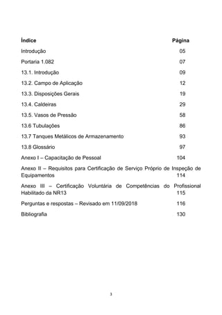3
Índice Página
Introdução 05
Portaria 1.082 07
13.1. Introdução 09
13.2. Campo de Aplicação 12
13.3. Disposições Gerais 19
13.4. Caldeiras 29
13.5. Vasos de Pressão 58
13.6 Tubulações 86
13.7 Tanques Metálicos de Armazenamento 93
13.8 Glossário 97
Anexo I – Capacitação de Pessoal 104
Anexo II – Requisitos para Certificação de Serviço Próprio de Inspeção de
Equipamentos 114
Anexo III – Certificação Voluntária de Competências do Profissional
Habilitado da NR13 115
Perguntas e respostas – Revisado em 11/09/2018 116
Bibliografia 130
 