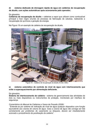 33
d) sistema dedicado de drenagem rápida de água em caldeiras de recuperação
de álcalis, com ações automáticas após acionamento pelo operador;
Do glossário:
Caldeiras de recuperação de álcalis – caldeiras a vapor que utilizam como combustível
principal o licor negro oriundo do processo de fabricação de celulose, realizando a
recuperação de químicos e geração de energia.
Na Figura 19 um exemplo de caldeira de recuperação de álcalis.
Figura 19 – Caldeira de recuperação de álcalis (Fonte: CBC)
e) sistema automático de controle do nível de água com intertravamento que
evite o superaquecimento por alimentação deficiente.
Do glossário:
Sistema de intertravamento de caldeira - sistema de gerenciamento das atividades de
dois ou mais dispositivos ou instrumentos de proteção, monitorado por interface de
segurança.
Comentários do Manual de Caldeiras e Vasos de Pressão (2006):
“Entende-se por sistema de indicação de nível de água qualquer dispositivo com função
equivalente aos visores de coluna de água. Caso a coluna de água não consiga ser lida
corretamente por problemas de vazamento ou bloqueio, deverá ser imediatamente
acionado o procedimento de paralisação da caldeira”.
 