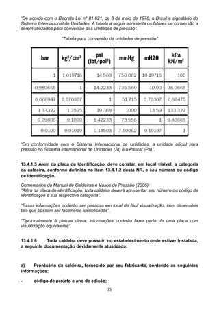 35
“De acordo com o Decreto Lei nº 81.621, de 3 de maio de 1978, o Brasil é signatário do
Sistema Internacional de Unidades. A tabela a seguir apresenta os fatores de conversão a
serem utilizados para conversão das unidades de pressão”.
“Tabela para conversão de unidades de pressão”
“Em conformidade com o Sistema Internacional de Unidades, a unidade oficial para
pressão no Sistema Internacional de Unidades (SI) é o Pascal (Pa)”.
13.4.1.5 Além da placa de identificação, deve constar, em local visível, a categoria
da caldeira, conforme definida no item 13.4.1.2 desta NR, e seu número ou código
de identificação.
Comentários do Manual de Caldeiras e Vasos de Pressão (2006):
“Além da placa de identificação, toda caldeira deverá apresentar seu número ou código de
identificação e sua respectiva categoria”.
“Essas informações poderão ser pintadas em local de fácil visualização, com dimensões
tais que possam ser facilmente identificadas”.
“Opcionalmente à pintura direta, informações poderão fazer parte de uma placa com
visualização equivalente”.
13.4.1.6 Toda caldeira deve possuir, no estabelecimento onde estiver instalada,
a seguinte documentação devidamente atualizada:
a) Prontuário da caldeira, fornecido por seu fabricante, contendo as seguintes
informações:
- código de projeto e ano de edição;
 
