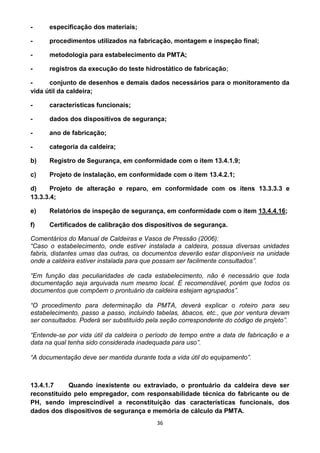 36
- especificação dos materiais;
- procedimentos utilizados na fabricação, montagem e inspeção final;
- metodologia para estabelecimento da PMTA;
- registros da execução do teste hidrostático de fabricação;
- conjunto de desenhos e demais dados necessários para o monitoramento da
vida útil da caldeira;
- características funcionais;
- dados dos dispositivos de segurança;
- ano de fabricação;
- categoria da caldeira;
b) Registro de Segurança, em conformidade com o item 13.4.1.9;
c) Projeto de instalação, em conformidade com o item 13.4.2.1;
d) Projeto de alteração e reparo, em conformidade com os itens 13.3.3.3 e
13.3.3.4;
e) Relatórios de inspeção de segurança, em conformidade com o item 13.4.4.16;
f) Certificados de calibração dos dispositivos de segurança.
Comentários do Manual de Caldeiras e Vasos de Pressão (2006):
“Caso o estabelecimento, onde estiver instalada a caldeira, possua diversas unidades
fabris, distantes umas das outras, os documentos deverão estar disponíveis na unidade
onde a caldeira estiver instalada para que possam ser facilmente consultados”.
“Em função das peculiaridades de cada estabelecimento, não é necessário que toda
documentação seja arquivada num mesmo local. É recomendável, porém que todos os
documentos que compõem o prontuário da caldeira estejam agrupados”.
“O procedimento para determinação da PMTA, deverá explicar o roteiro para seu
estabelecimento, passo a passo, incluindo tabelas, ábacos, etc., que por ventura devam
ser consultados. Poderá ser substituído pela seção correspondente do código de projeto”.
“Entende-se por vida útil da caldeira o período de tempo entre a data de fabricação e a
data na qual tenha sido considerada inadequada para uso”.
“A documentação deve ser mantida durante toda a vida útil do equipamento”.
13.4.1.7 Quando inexistente ou extraviado, o prontuário da caldeira deve ser
reconstituído pelo empregador, com responsabilidade técnica do fabricante ou de
PH, sendo imprescindível a reconstituição das características funcionais, dos
dados dos dispositivos de segurança e memória de cálculo da PMTA.
 