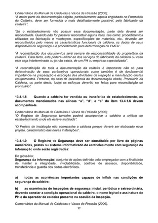 37
Comentários do Manual de Caldeiras e Vasos de Pressão (2006):
“A maior parte da documentação exigida, particularmente aquela englobada no Prontuário
da Caldeira, deve ser fornecida o mais detalhadamente possível, pelo fabricante da
caldeira”.
“Se o estabelecimento não possuir essa documentação, parte dela deverá ser
reconstituída. Quando não for possível reconstituir alguns itens, tais como: procedimentos
utilizados na fabricação e montagem, especificações de materiais, etc., deverão ser
reconstituídos pelo menos as características funcionais da caldeira, os dados de seus
dispositivos de segurança e o procedimento para determinação da PMTA”.
“A reconstituição dos documentos será sempre de responsabilidade do proprietário da
caldeira. Para tanto, este poderá utilizar-se dos serviços do fabricante da caldeira ou caso
este seja indeterminado ou já não exista, de um PH ou empresa especializada”.
“A reconstituição de toda a documentação da caldeira é importante não só para
determinação de seus parâmetros operacionais como também é de fundamental
importância na preparação e execução das atividades de inspeção e manutenção destes
equipamentos. Portanto, no caso da inexistência da documentação citada, Prontuário da
Caldeira, ou parte deste, todos os esforços deverão ser feitos para reconstituição do
prontuário”.
13.4.1.8 Quando a caldeira for vendida ou transferida de estabelecimento, os
documentos mencionados nas alíneas “a”, “d”, e “e” do item 13.4.1.6 devem
acompanhá-la.
Comentários do Manual de Caldeiras e Vasos de Pressão (2006):
“O Registro de Segurança também poderá acompanhar a caldeira a critério do
estabelecimento onde ela esteve instalada”.
“O Projeto de Instalação não acompanha a caldeira porque deverá ser elaborado novo
projeto, característico das novas instalações”.
13.4.1.9 O Registro de Segurança deve ser constituído por livro de páginas
numeradas, pastas ou sistema informatizado do estabelecimento com segurança da
informação onde serão registradas:
Do glossário:
Segurança da informação: conjunto de ações definido pelo empregador com a finalidade
de manter a integridade, inviolabilidade, controle de acessos, disponibilidade,
transferência e guarda dos dados eletrônicos.
a) todas as ocorrências importantes capazes de influir nas condições de
segurança da caldeira;
b) as ocorrências de inspeções de segurança inicial, periódica e extraordinária,
devendo constar a condição operacional da caldeira, o nome legível e assinatura de
PH e do operador de caldeira presente na ocasião da inspeção.
Comentários do Manual de Caldeiras e Vasos de Pressão (2006):
 
