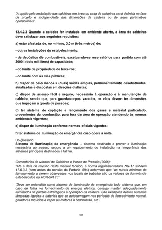 40
“A opção pela instalação das caldeiras em área ou casa de caldeiras será definida na fase
de projeto e independente das dimensões da caldeira ou de seus parâmetros
operacionais”.
13.4.2.3 Quando a caldeira for instalada em ambiente aberto, a área de caldeiras
deve satisfazer aos seguintes requisitos:
a) estar afastada de, no mínimo, 3,0 m (três metros) de:
- outras instalações do estabelecimento;
- de depósitos de combustíveis, excetuando-se reservatórios para partida com até
2000 l (dois mil litros) de capacidade;
- do limite de propriedade de terceiros;
- do limite com as vias públicas;
b) dispor de pelo menos 2 (duas) saídas amplas, permanentemente desobstruídas,
sinalizadas e dispostas em direções distintas;
c) dispor de acesso fácil e seguro, necessário à operação e à manutenção da
caldeira, sendo que, para guarda-corpos vazados, os vãos devem ter dimensões
que impeçam a queda de pessoas;
d) ter sistema de captação e lançamento dos gases e material particulado,
provenientes da combustão, para fora da área de operação atendendo às normas
ambientais vigentes;
e) dispor de iluminação conforme normas oficiais vigentes;
f) ter sistema de iluminação de emergência caso opere à noite.
Do glossário:
Sistema de iluminação de emergência – sistema destinado a prover a iluminação
necessária ao acesso seguro a um equipamento ou instalação na inoperância dos
sistemas principais destinados a tal fim.
Comentários do Manual de Caldeiras e Vasos de Pressão (2006):
“Até a data de revisão deste manual técnico, a norma regulamentadora NR-17 subitem
17.5.3.3 (item antes da revisão da Portaria 594) determina que “os níveis mínimos de
iluminamento a serem observados nos locais de trabalho são os valores de iluminância
estabelecidos na NBR-5413”.”
“Deve ser entendido como sistema de iluminação de emergência todo sistema que, em
caso de falha no fornecimento de energia elétrica, consiga manter adequadamente
iluminados os pontos estratégicos à operação da caldeira. São exemplos destes sistemas
lâmpadas ligadas a baterias que se autocarregam nos períodos de fornecimento normal,
geradores movidos a vapor ou motores a combustão, etc”.
 