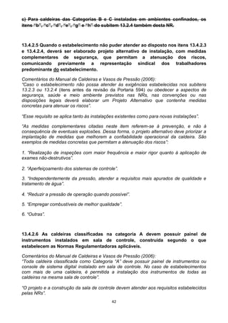 42
c) Para caldeiras das Categorias B e C instaladas em ambientes confinados, os
itens “b”, “c”, “d”, “e”, “g” e “h” do subitem 13.2.4 também desta NR.
13.4.2.5 Quando o estabelecimento não puder atender ao disposto nos itens 13.4.2.3
e 13.4.2.4, deverá ser elaborado projeto alternativo de instalação, com medidas
complementares de segurança, que permitam a atenuação dos riscos,
comunicando previamente a representação sindical dos trabalhadores
predominante do estabelecimento.
Comentários do Manual de Caldeiras e Vasos de Pressão (2006):
“Caso o estabelecimento não possa atender às exigências estabelecidas nos subitens
13.2.3 ou 13.2.4 (itens antes da revisão da Portaria 594) ou obedecer a aspectos de
segurança, saúde e meio ambiente previstos nas NRs, nas convenções ou nas
disposições legais deverá elaborar um Projeto Alternativo que contenha medidas
concretas para atenuar os riscos”.
“Esse requisito se aplica tanto às instalações existentes como para novas instalações”.
“As medidas complementares citadas neste item referem-se à prevenção, e não à
consequência de eventuais explosões. Dessa forma, o projeto alternativo deve priorizar a
implantação de medidas que melhorem a confiabilidade operacional da caldeira. São
exemplos de medidas concretas que permitam a atenuação dos riscos”:
1. “Realização de inspeções com maior frequência e maior rigor quanto à aplicação de
exames não-destrutivos”.
2. “Aperfeiçoamento dos sistemas de controle”.
3. “Independentemente da pressão, atender a requisitos mais apurados de qualidade e
tratamento de água”.
4. “Reduzir a pressão de operação quando possível”.
5. “Empregar combustíveis de melhor qualidade”.
6. “Outras”.
13.4.2.6 As caldeiras classificadas na categoria A devem possuir painel de
instrumentos instalados em sala de controle, construída segundo o que
estabelecem as Normas Regulamentadoras aplicáveis.
Comentários do Manual de Caldeiras e Vasos de Pressão (2006):
“Toda caldeira classificada como Categoria “A” deve possuir painel de instrumentos ou
console de sistema digital instalado em sala de controle. No caso de estabelecimentos
com mais de uma caldeira, é permitida a instalação dos instrumentos de todas as
caldeiras na mesma sala de controle”.
“O projeto e a construção da sala de controle devem atender aos requisitos estabelecidos
pelas NRs”.
 
