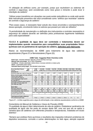 44
“A utilização de artifícios como, por exemplo, jumps que neutralizem os sistemas de
controle e segurança, será considerada como risco grave e iminente e pode levar à
interdição da caldeira”.
“Utilizar jumps transitórios em situações nas quais exista redundância ou onde está sendo
feita manutenção preventiva não será considerado como “artifício que neutralize” sistema
de controle e segurança da caldeira”.
“Para esses casos, é necessário fazer estudo dos riscos envolvidos e acompanhamento
dessa operação, envolvendo todos os setores que possam por esta ser afetados”.
“A periodicidade de manutenção e a definição dos instrumentos e controles necessários à
segurança da caldeira deverão ser definidos pelos profissionais legalmente habilitados
para cada especialidade”.
13.4.3.3 A qualidade da água deve ser controlada e tratamentos devem ser
implementados quando necessários para compatibilizar suas propriedades físico-
químicas com os parâmetros de operação da caldeira, definidos pelo fabricante.
Abaixo as recomendações da ASME para tratamento de água das caldeiras
aquatubulares (Figura 21) e flamotubulares (Figura 22).
Figura 21 – Limites sugeridos para a água de alimentação e das caldeiras aquatubulares conforme a ASME
Comentários do Manual de Caldeiras e Vasos de Pressão (2006):
“A qualidade da água é fator determinante da vida da caldeira. Estabelecer parâmetros de
qualidade de água não faz parte do escopo desta NR, uma vez que ela se aplica a
variados tipos de caldeiras com diferentes pressões e temperaturas, instaladas em locais
distintos”.
“Sempre que análises físico-químicas e resultados das inspeções indicarem problemas de
depósitos excessivos, corrosão e outras deteriorações no lado água, atenção especial
 