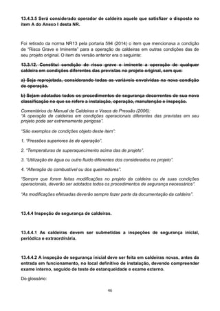 46
13.4.3.5 Será considerado operador de caldeira aquele que satisfizer o disposto no
item A do Anexo I desta NR.
Foi retirado da norma NR13 pela portaria 594 (2014) o item que mencionava a condição
de “Risco Grave e Iminente” para a operação de caldeiras em outras condições das de
seu projeto original. O item da versão anterior era o seguinte:
13.3.12. Constitui condição de risco grave e iminente a operação de qualquer
caldeira em condições diferentes das previstas no projeto original, sem que:
a) Seja reprojetada, considerando todas as variáveis envolvidas na nova condição
de operação.
b) Sejam adotados todos os procedimentos de segurança decorrentes de sua nova
classificação no que se refere a instalação, operação, manutenção e inspeção.
Comentários do Manual de Caldeiras e Vasos de Pressão (2006):
“A operação de caldeiras em condições operacionais diferentes das previstas em seu
projeto pode ser extremamente perigosa”.
“São exemplos de condições objeto deste item”:
1. “Pressões superiores às de operação”.
2. “Temperaturas de superaquecimento acima das de projeto”.
3. “Utilização de água ou outro fluido diferentes dos considerados no projeto”.
4. “Alteração do combustível ou dos queimadores”.
“Sempre que forem feitas modificações no projeto da caldeira ou de suas condições
operacionais, deverão ser adotados todos os procedimentos de segurança necessários”.
“As modificações efetuadas deverão sempre fazer parte da documentação da caldeira”.
13.4.4 Inspeção de segurança de caldeiras.
13.4.4.1 As caldeiras devem ser submetidas a inspeções de segurança inicial,
periódica e extraordinária.
13.4.4.2 A inspeção de segurança inicial deve ser feita em caldeiras novas, antes da
entrada em funcionamento, no local definitivo de instalação, devendo compreender
exame interno, seguido de teste de estanqueidade e exame externo.
Do glossário:
 