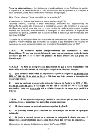 47
Teste de estanqueidade – tipo de teste de pressão realizado com a finalidade de atestar
a capacidade de retenção de fluido, sem vazamentos, em equipamentos, tubulações e
suas conexões, antes de sua entrada ou reentrada em operação.
Obs.: Foram retirados: “teste hidrostático e de acumulação”.
Comentários do Manual de Caldeiras e Vasos de Pressão (2006):
“Exames internos, externos e teste hidrostático, efetuados nas dependências do
fabricante da caldeira são importantes e necessários, porém não constituem a Inspeção
de Segurança Inicial, uma vez que os componentes da caldeira podem sofrer avarias
durante seu transporte, armazenamento e montagem no local definitivo. A inspeção de
segurança só poderá, portanto, ser realizada quando a caldeira já estiver instalada em
seu local definitivo”.
“O teste de acumulação deve ser executado em conformidade com normas técnicas
vigentes, recomendações dos fabricantes da caldeira e dos fabricantes de válvulas de
segurança ou ainda em conformidade com procedimentos estabelecidos por PH”.
13.4.4.3 As caldeiras devem obrigatoriamente ser submetidas a Teste
Hidrostático - TH em sua fase de fabricação, com comprovação por meio de laudo
assinado por PH, e ter o valor da pressão de teste afixado em sua placa de
identificação.
13.4.4.3.1 Na falta de comprovação documental de que o Teste Hidrostático-TH
tenha sido realizado na fase de fabricação, se aplicará o disposto a seguir:
a) para caldeiras fabricadas ou importadas a partir da vigência da Portaria do
MTE n.o
594, de 28 de abril de 2014, o TH deve ser feito durante a inspeção de
segurança inicial;
b) para as caldeiras em operação antes da vigência da Portaria do MTE n.o
594,
de 28 de abril de 2014, a execução do TH fica a critério do PH e, caso seja
necessária, deve ser executada até a próxima inspeção de segurança periódica
interna.
13.4.4.4 A inspeção de segurança periódica, constituída por exames interno e
externo, deve ser executada nos seguintes prazos máximos:
a) 12 (doze) meses para caldeiras das categorias A e B e C;
b) 15 (quinze) meses para caldeiras de recuperação de álcalis de qualquer
categoria;
c) 24 (vinte e quatro) meses para caldeiras da categoria A, desde que aos 12
(doze) meses sejam testadas as pressões de abertura das válvulas de segurança.
Comentários do Manual de Caldeiras e Vasos de Pressão (2006):
 