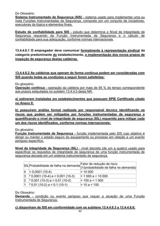 49
Do Glossário:
Sistema Instrumentado de Segurança (SIS) - sistema usado para implementar uma ou
mais Funções Instrumentadas de Segurança, composto por um conjunto de iniciadores,
executores da lógica e elementos finais.
Estudo de confiabilidade para SIS - estudo que determina o Nível de Integridade de
Segurança requerido da Função Instrumentada de Segurança e o cálculo de
confiabilidade para sua adequação, conforme normas internacionais.
13.4.4.6.1 O empregador deve comunicar formalmente à representação sindical da
categoria predominante do estabelecimento, a implementação dos novos prazos de
inspeção de segurança destas caldeiras.
13.4.4.6.2 As caldeiras que operam de forma contínua podem ser consideradas com
SIS quando todas as condições a seguir forem satisfeitas:
Do glossário:
Operação contínua - operação da caldeira por mais de 95 % do tempo correspondente
aos prazos estipulados no subitem 13.4.4.5 desta NR.
a) estiverem instaladas em estabelecimentos que possuam SPIE Certificado citado
no Anexo II;
b) possuírem análise formal realizada por responsável técnico identificando os
riscos que podem ser mitigados por funções instrumentadas de segurança e
quantificando o nível de integridade de segurança (SIL) requerido para mitigar cada
um dos riscos identificados, conforme normas internacionais;
Do glossário:
Função Instrumentada de Segurança - função implementada pelo SIS cujo objetivo é
atingir ou manter o estado seguro do equipamento ou processo em relação a um evento
perigoso específico.
Nível de Integridade de Segurança (SIL) - nível discreto (de um a quatro) usado para
especificar os requisitos de integridade de segurança de uma função instrumentada de
segurança alocada em um sistema instrumentado de segurança.
SILProbabilidade de falha na demanda
Fator de redução de risco
(1/probabilidade de falha na demanda)
4 < 0,0001 (10-4) > 10 000
3 ³ 0,0001 (10-4) a < 0,001 (10-3) > 1 000 a < 10 000
2 ³ 0,001 (10-3) a < 0,01 (10-2) > 100 a < 1 000
1 ³ 0,01 (10-2) a < 0,1 (10-1) > 10 a < 100
Do Glossário:
Demanda - condição ou evento perigoso que requer a atuação de uma Função
Instrumentada de Segurança.
c) disponham de SIS em conformidade com os subitens 13.4.4.6.3 a 13.4.4.6.6;
 