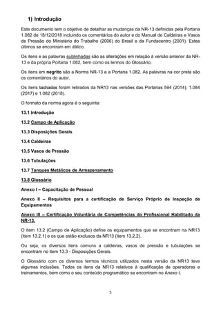 5
1) Introdução
Este documento tem o objetivo de detalhar as mudanças da NR-13 definidas pela Portaria
1.082 de 18/12/2018 incluindo os comentários do autor e do Manual de Caldeiras e Vasos
de Pressão do Ministério do Trabalho (2006) do Brasil e da Fundacentro (2001). Estes
últimos se encontram em itálico.
Os itens e as palavras sublinhadas são as alterações em relação à versão anterior da NR-
13 e da própria Portaria 1.082, bem como os termos do Glossário.
Os itens em negrito são a Norma NR-13 e a Portaria 1.082. As palavras na cor preta são
os comentários do autor.
Os itens tachados foram retirados da NR13 nas versões das Portarias 594 (2014), 1.084
(2017) e 1.082 (2018).
O formato da norma agora é o seguinte:
13.1 Introdução
13.2 Campo de Aplicação
13.3 Disposições Gerais
13.4 Caldeiras
13.5 Vasos de Pressão
13.6 Tubulações
13.7 Tanques Metálicos de Armazenamento
13.8 Glossário
Anexo I – Capacitação de Pessoal
Anexo II – Requisitos para a certificação de Serviço Próprio de Inspeção de
Equipamentos
Anexo III – Certificação Voluntária de Competências do Profissional Habilitado da
NR-13.
O item 13.2 (Campo de Aplicação) define os equipamentos que se encontram na NR13
(item 13.2.1) e os que estão exclusos da NR13 (item 13.2.2).
Ou seja, os diversos itens comuns a caldeiras, vasos de pressão e tubulações se
encontram no item 13.3 - Disposições Gerais.
O Glossário com os diversos termos técnicos utilizados nesta versão da NR13 teve
algumas inclusões. Todos os itens da NR13 relativos à qualificação de operadores e
treinamentos, bem como o seu conteúdo programático se encontram no Anexo I.
 