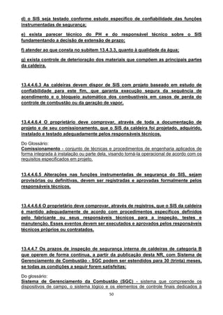 50
d) o SIS seja testado conforme estudo específico de confiabilidade das funções
instrumentadas de segurança;
e) exista parecer técnico do PH e do responsável técnico sobre o SIS
fundamentando a decisão de extensão de prazo;
f) atender ao que consta no subitem 13.4.3.3, quanto à qualidade da água;
g) exista controle de deterioração dos materiais que compõem as principais partes
da caldeira.
13.4.4.6.3 As caldeiras devem dispor de SIS com projeto baseado em estudo de
confiabilidade para este fim, que garanta execução segura da sequência de
acendimento e o bloqueio automático dos combustíveis em casos de perda do
controle de combustão ou da geração de vapor.
13.4.4.6.4 O proprietário deve comprovar, através de toda a documentação de
projeto e de seu comissionamento, que o SIS da caldeira foi projetado, adquirido,
instalado e testado adequadamente pelos responsáveis técnicos.
Do Glossário:
Comissionamento - conjunto de técnicas e procedimentos de engenharia aplicados de
forma integrada à instalação ou parte dela, visando torná-la operacional de acordo com os
requisitos especificados em projeto.
13.4.4.6.5 Alterações nas funções instrumentadas de segurança do SIS, sejam
provisórias ou definitivas, devem ser registradas e aprovadas formalmente pelos
responsáveis técnicos.
13.4.4.6.6 O proprietário deve comprovar, através de registros, que o SIS da caldeira
é mantido adequadamente de acordo com procedimentos específicos definidos
pelo fabricante ou seus responsáveis técnicos para a inspeção, testes e
manutenção. Esses eventos devem ser executados e aprovados pelos responsáveis
técnicos próprios ou contratados.
13.4.4.7 Os prazos de inspeção de segurança interna de caldeiras de categoria B
que operem de forma contínua, a partir da publicação desta NR, com Sistema de
Gerenciamento de Combustão - SGC podem ser estendidos para 30 (trinta) meses,
se todas as condições a seguir forem satisfeitas:
Do glossário:
Sistema de Gerenciamento da Combustão (SGC) - sistema que compreende os
dispositivos de campo, o sistema lógico e os elementos de controle finais dedicados à
 