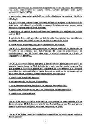 51
segurança da combustão e a assistência do operador no início e na parada de caldeiras e
para evitar erros durante a operação normal. Também conhecido como Burner
Management System (BMS).
a) as caldeiras devem dispor de SGC em conformidade com os subitens 13.4.4.7.1 a
13.4.4.7.7;
b) o SGC deve ser comissionado conforme projeto das funções instrumentadas de
segurança, realizado pelo proprietário, com apoio do fabricante, com parecer formal
de aceitação pelos responsáveis técnicos;
c) existência de projeto técnico do fabricante aprovado por responsável técnico
sobre o SGC;
d) existência de controle periódico de deterioração dos materiais que compõem as
principais partes da caldeira, capaz de garantir a extensão do prazo;
e) operação em automático, sem opção de operação em manual.
13.4.4.7.1 O proprietário deve comunicar ao Órgão Regional do Ministério do
Trabalho e ao sindicato dos trabalhadores da categoria predominante do
estabelecimento, até 30 (trinta) dias após o comissionamento da caldeira, o
enquadramento com SGC.
13.4.4.7.2 As novas caldeiras categoria B com queima de combustíveis líquidos ou
gasosos devem dispor de SGC definido no projeto pelo fabricante para este fim,
que garanta a execução segura da sequência de acendimento e o bloqueio
automático dos combustíveis em casos de perda do controle de combustão ou da
geração de vapor, prevendo as seguintes funções de segurança:
a) proteção de nível baixo de água;
b) sequenciamento de purga e acendimento;
c) teste de estanqueidade de válvulas de bloqueio de combustível;
d) proteção de pressão alta ou baixa do combustível líquido ou gasoso;
e) proteção de falha de chama.
13.4.4.7.3 As novas caldeiras categoria B com queima de combustíveis sólidos
devem dispor de SGC definido no projeto pelo fabricante para este fim, que garanta
o controle automático do nível de água e da geração de vapor.
13.4.4.7.4 As novas caldeiras categoria B independente do combustível queimado
devem possuir:
 