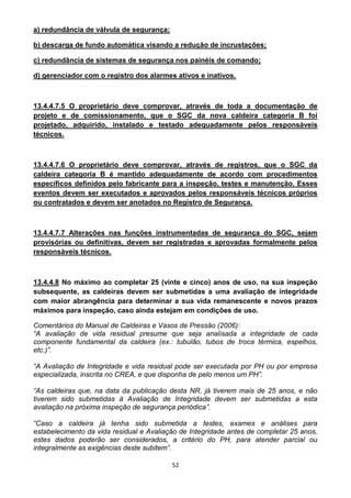 52
a) redundância de válvula de segurança;
b) descarga de fundo automática visando a redução de incrustações;
c) redundância de sistemas de segurança nos painéis de comando;
d) gerenciador com o registro dos alarmes ativos e inativos.
13.4.4.7.5 O proprietário deve comprovar, através de toda a documentação de
projeto e de comissionamento, que o SGC da nova caldeira categoria B foi
projetado, adquirido, instalado e testado adequadamente pelos responsáveis
técnicos.
13.4.4.7.6 O proprietário deve comprovar, através de registros, que o SGC da
caldeira categoria B é mantido adequadamente de acordo com procedimentos
específicos definidos pelo fabricante para a inspeção, testes e manutenção. Esses
eventos devem ser executados e aprovados pelos responsáveis técnicos próprios
ou contratados e devem ser anotados no Registro de Segurança.
13.4.4.7.7 Alterações nas funções instrumentadas de segurança do SGC, sejam
provisórias ou definitivas, devem ser registradas e aprovadas formalmente pelos
responsáveis técnicos.
13.4.4.8 No máximo ao completar 25 (vinte e cinco) anos de uso, na sua inspeção
subsequente, as caldeiras devem ser submetidas a uma avaliação de integridade
com maior abrangência para determinar a sua vida remanescente e novos prazos
máximos para inspeção, caso ainda estejam em condições de uso.
Comentários do Manual de Caldeiras e Vasos de Pressão (2006):
“A avaliação de vida residual presume que seja analisada a integridade de cada
componente fundamental da caldeira (ex.: tubulão, tubos de troca térmica, espelhos,
etc.)”.
“A Avaliação de Integridade e vida residual pode ser executada por PH ou por empresa
especializada, inscrita no CREA, e que disponha de pelo menos um PH”.
“As caldeiras que, na data da publicação desta NR, já tiverem mais de 25 anos, e não
tiverem sido submetidas à Avaliação de Integridade devem ser submetidas a esta
avaliação na próxima inspeção de segurança periódica”.
“Caso a caldeira já tenha sido submetida a testes, exames e análises para
estabelecimento da vida residual e Avaliação de Integridade antes de completar 25 anos,
estes dados poderão ser considerados, a critério do PH, para atender parcial ou
integralmente as exigências deste subitem”.
 