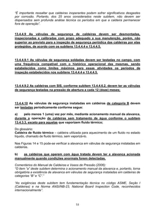 53
“É importante ressaltar que caldeiras inoperantes podem sofrer significativos desgastes
por corrosão. Portanto, dos 25 anos considerados neste subitem, não devem ser
dispensados sem profunda análise técnica os períodos em que a caldeira permanecer
fora de operação”.
13.4.4.9 As válvulas de segurança de caldeiras devem ser desmontadas,
inspecionadas e calibradas com prazo adequado a sua manutenção, porém, não
superior ao previsto para a inspeção de segurança periódica das caldeiras por elas
protegidos, de acordo com os subitens 13.4.4.4 e 13.4.4.5.
13.4.4.9.1 As válvulas de segurança soldadas devem ser testadas no campo, com
uma frequência compatível com o histórico operacional das mesmas, sendo
estabelecidos como limites máximos para essas atividades os períodos de
inspeção estabelecidos nos subitens 13.4.4.4 e 13.4.4.5.
13.4.4.9.2 As caldeiras com SIS, conforme subitem 13.4.4.6.2, devem ter as válvulas
de segurança testadas na pressão de abertura a cada 12 (doze) meses;
13.4.4.10 As válvulas de segurança instaladas em caldeiras de categoria B devem
ser testadas periodicamente conforme segue:
a) pelo menos 1 (uma) vez por mês, mediante acionamento manual da alavanca,
durante a operação de caldeiras sem tratamento de água conforme o subitem
13.4.3.3, exceto para aquelas que vaporizem fluido térmico;
Do glossário:
Caldeira de fluido térmico – caldeira utilizada para aquecimento de um fluido no estado
líquido, chamado de fluido térmico, sem vaporizá-lo.
Nas Figuras 14 e 15 pode-se verificar a alavanca em válvulas de segurança instaladas em
caldeiras.
b) as caldeiras que operem com água tratada devem ter a alavanca acionada
manualmente quando condições anormais forem detectadas.
Comentários do Manual de Caldeiras e Vasos de Pressão (2006):
“O item “a” deste subitem determina o acionamento manual da alavanca e, portanto, torna
obrigatória a existência de alavanca em válvulas de segurança instaladas em caldeiras de
categorias “B” e “C”.”
“As exigências deste subitem tem fundamentação técnica no código ASME, Seção I
(Caldeiras) e na Norma ANSI/NB-23, National Board Inspection Code, reconhecidos
internacionalmente”.
 