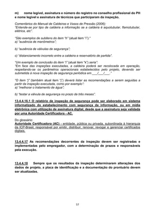 57
m) nome legível, assinatura e número do registro no conselho profissional do PH
e nome legível e assinatura de técnicos que participaram da inspeção.
Comentários do Manual de Caldeiras e Vasos de Pressão (2006):
“Entende-se por tipo de caldeira a informação se a caldeira é aquotubular, flamotubular,
elétrica, etc”.
“São exemplos de subitens do item “h” (atual item “i”):”
a) “ausência de manômetros”;
b) “ausência de válvulas de segurança”;
c) “distanciamento incorreto entre a caldeira e reservatório de partida”.
“Um exemplo de conclusão do item “i” (atual item “k”) seria”:
“Em face das inspeções executadas, a caldeira poderá ser recolocada em operação,
respeitando-se os parâmetros operacionais estabelecidos pelo projeto, devendo ser
submetida à nova inspeção de segurança periódica em ___/___/___.”
“O item “j” (também atual item “j”) deverá listar as recomendações a serem seguidas a
partir da inspeção executada, como por exemplo”:
a) “melhorar o tratamento de água”;
b) “testar a válvula de segurança no prazo de três meses”.
13.4.4.16.1 O relatório de inspeção de segurança pode ser elaborado em sistema
informatizado do estabelecimento com segurança da informação, ou em mídia
eletrônica com utilização de assinatura digital, desde que a assinatura seja validada
por uma Autoridade Certificadora - AC.
Do glossário:
Autoridade Certificadora (AC) - entidade, pública ou privada, subordinada à hierarquia
da ICP-Brasil, responsável por emitir, distribuir, renovar, revogar e gerenciar certificados
digitais.
13.4.4.17 As recomendações decorrentes da inspeção devem ser registradas e
implementadas pelo empregador, com a determinação de prazos e responsáveis
pela execução.
13.4.4.18 Sempre que os resultados da inspeção determinarem alterações dos
dados de projeto, a placa de identificação e a documentação do prontuário devem
ser atualizadas.
 