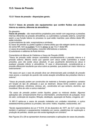 58
13.5. Vasos de Pressão
13.5.1 Vasos de pressão - disposições gerais.
13.5.1.1 Vasos de pressão são equipamentos que contêm fluidos sob pressão
interna ou externa, diferente da atmosférica.
Do glossário:
Vasos de pressão - são reservatórios projetados para resistir com segurança a pressões
internas diferentes da pressão atmosférica, ou submetidos à pressão externa, cumprindo
assim a sua função básica no processo no qual estão inseridos; para efeitos desta NR,
estão incluídos:
a) permutadores de calor, evaporadores e similares;
b) vasos de pressão ou partes sujeitas à chama direta que não estejam dentro do escopo
de outras NR, nem no subitem 13.2.2 e alínea “a” do 13.2.1 desta NR;
c) vasos de pressão encamisados, incluindo refervedores e reatores;
d) autoclaves e caldeiras de fluido térmico.
Comentários do Manual de Caldeiras e Vasos de Pressão (2006):
“Vasos de pressão estão sempre submetidos simultaneamente à pressão interna e à
pressão externa. Mesmo vasos que operam com vácuo estão submetidos a essas
pressões, pois não existe vácuo absoluto. O que usualmente denomina-se vácuo é
qualquer pressão inferior à atmosférica. O vaso é dimensionado, considerando-se a
pressão diferencial resultante que atua sobre as paredes, que poderá ser maior interna ou
externamente”.
“Há casos em que o vaso de pressão deve ser dimensionado pela condição de pressão
mais severa, a exemplo de quando não exista atuação simultânea das pressões interna e
externa”.
“Vasos de pressão podem ser construídos de materiais e formatos geométricos variados
em função do tipo de utilização a que se destinam. Dessa forma existem vasos de
pressão esféricos, cilíndricos, cônicos, etc., construídos em aço carbono, alumínio, aço
inoxidável, fibra de vidro e outros materiais”.
“Os vasos de pressão podem conter líquidos, gases ou misturas destes. Algumas
aplicações são: armazenamento final ou intermediário, amortecimento de pulsação, troca
de calor, contenção de reações, filtração, destilação, separação de fluidos, criogenia, etc”.
“A NR-13 aplica-se a vasos de pressão instalados em unidades industriais, e outros
estabelecimentos públicos ou privados, tais como: hotéis, hospitais, restaurantes, etc”.
“Sendo regulamentadora da Lei nº 6.514, 23 de dezembro de 1977, da CLT, esta norma
também é aplicável a equipamentos instalados em navios, plataformas de exploração e
produção de petróleo, desde que não exista legislação em contrário”.
Nas Figuras 23 a 28 se apresentam diversos exemplos e aplicações de vasos de pressão.
 