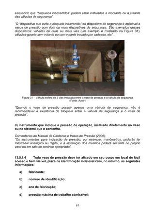 67
esquecido que “bloqueios inadvertidos” podem estar instalados a montante ou a jusante
das válvulas de segurança”.
“O “dispositivo que evite o bloqueio inadvertido” do dispositivo de segurança é aplicável a
vasos de pressão com dois ou mais dispositivos de segurança. São exemplos desses
dispositivos: válvulas de duas ou mais vias (um exemplo é mostrado na Figura 31),
válvulas-gaveta sem volante ou com volante travado por cadeado, etc”.
Figura 31 – Válvula esfera de 3 vias instalada entre o vaso de pressão e a válvula de segurança
(Fonte: Autor)
“Quando o vaso de pressão possuir apenas uma válvula de segurança, não é
recomendável a existência de bloqueio entre a válvula de segurança e o vaso de
pressão”.
d) instrumento que indique a pressão de operação, instalado diretamente no vaso
ou no sistema que o contenha.
Comentários do Manual de Caldeiras e Vasos de Pressão (2006):
“Os instrumentos para indicação de pressão, por exemplo, manômetros, poderão ter
mostrador analógico ou digital, e a instalação dos mesmos poderá ser feita no próprio
vaso ou em sala de controle apropriada”.
13.5.1.4 Todo vaso de pressão deve ter afixado em seu corpo em local de fácil
acesso e bem visível, placa de identificação indelével com, no mínimo, as seguintes
informações:
a) fabricante;
b) número de identificação;
c) ano de fabricação;
d) pressão máxima de trabalho admissível;
 