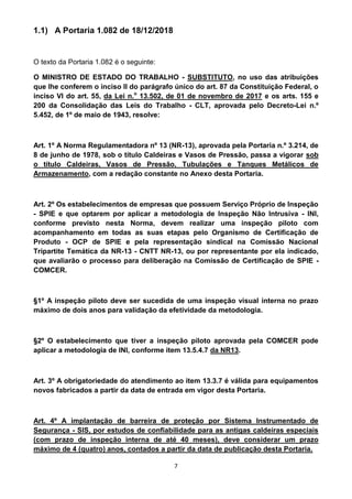 7
1.1) A Portaria 1.082 de 18/12/2018
O texto da Portaria 1.082 é o seguinte:
O MINISTRO DE ESTADO DO TRABALHO - SUBSTITUTO, no uso das atribuições
que lhe conferem o inciso II do parágrafo único do art. 87 da Constituição Federal, o
inciso VI do art. 55, da Lei n.o
13.502, de 01 de novembro de 2017 e os arts. 155 e
200 da Consolidação das Leis do Trabalho - CLT, aprovada pelo Decreto-Lei n.º
5.452, de 1º de maio de 1943, resolve:
Art. 1º A Norma Regulamentadora nº 13 (NR-13), aprovada pela Portaria n.º 3.214, de
8 de junho de 1978, sob o título Caldeiras e Vasos de Pressão, passa a vigorar sob
o título Caldeiras, Vasos de Pressão, Tubulações e Tanques Metálicos de
Armazenamento, com a redação constante no Anexo desta Portaria.
Art. 2º Os estabelecimentos de empresas que possuem Serviço Próprio de Inspeção
- SPIE e que optarem por aplicar a metodologia de Inspeção Não Intrusiva - INI,
conforme previsto nesta Norma, devem realizar uma inspeção piloto com
acompanhamento em todas as suas etapas pelo Organismo de Certificação de
Produto - OCP de SPIE e pela representação sindical na Comissão Nacional
Tripartite Temática da NR-13 - CNTT NR-13, ou por representante por ela indicado,
que avaliarão o processo para deliberação na Comissão de Certificação de SPIE -
COMCER.
§1º A inspeção piloto deve ser sucedida de uma inspeção visual interna no prazo
máximo de dois anos para validação da efetividade da metodologia.
§2º O estabelecimento que tiver a inspeção piloto aprovada pela COMCER pode
aplicar a metodologia de INI, conforme item 13.5.4.7 da NR13.
Art. 3º A obrigatoriedade do atendimento ao item 13.3.7 é válida para equipamentos
novos fabricados a partir da data de entrada em vigor desta Portaria.
Art. 4º A implantação de barreira de proteção por Sistema Instrumentado de
Segurança - SIS, por estudos de confiabilidade para as antigas caldeiras especiais
(com prazo de inspeção interna de até 40 meses), deve considerar um prazo
máximo de 4 (quatro) anos, contados a partir da data de publicação desta Portaria.
 