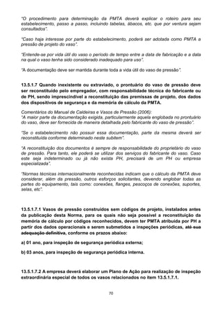 70
“O procedimento para determinação da PMTA deverá explicar o roteiro para seu
estabelecimento, passo a passo, incluindo tabelas, ábacos, etc. que por ventura sejam
consultados”.
“Caso haja interesse por parte do estabelecimento, poderá ser adotada como PMTA a
pressão de projeto do vaso”.
“Entende-se por vida útil do vaso o período de tempo entre a data de fabricação e a data
na qual o vaso tenha sido considerado inadequado para uso”.
“A documentação deve ser mantida durante toda a vida útil do vaso de pressão”.
13.5.1.7 Quando inexistente ou extraviado, o prontuário do vaso de pressão deve
ser reconstituído pelo empregador, com responsabilidade técnica do fabricante ou
de PH, sendo imprescindível a reconstituição das premissas de projeto, dos dados
dos dispositivos de segurança e da memória de cálculo da PMTA.
Comentários do Manual de Caldeiras e Vasos de Pressão (2006):
“A maior parte da documentação exigida, particularmente aquela englobada no prontuário
do vaso, deve ser fornecida de maneira detalhada pelo fabricante do vaso de pressão”.
“Se o estabelecimento não possuir essa documentação, parte da mesma deverá ser
reconstituída conforme determinado neste subitem”.
“A reconstituição dos documentos é sempre de responsabilidade do proprietário do vaso
de pressão. Para tanto, ele poderá se utilizar dos serviços do fabricante do vaso. Caso
este seja indeterminado ou já não exista PH, precisará de um PH ou empresa
especializada”.
“Normas técnicas internacionalmente reconhecidas indicam que o cálculo da PMTA deve
considerar, além da pressão, outros esforços solicitantes, devendo englobar todas as
partes do equipamento, tais como: conexões, flanges, pescoços de conexões, suportes,
selas, etc”.
13.5.1.7.1 Vasos de pressão construídos sem códigos de projeto, instalados antes
da publicação desta Norma, para os quais não seja possível a reconstituição da
memória de cálculo por códigos reconhecidos, devem ter PMTA atribuída por PH a
partir dos dados operacionais e serem submetidos a inspeções periódicas, até sua
adequação definitiva, conforme os prazos abaixo:
a) 01 ano, para inspeção de segurança periódica externa;
b) 03 anos, para inspeção de segurança periódica interna.
13.5.1.7.2 A empresa deverá elaborar um Plano de Ação para realização de inspeção
extraordinária especial de todos os vasos relacionados no item 13.5.1.7.1.
 