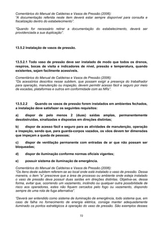 72
Comentários do Manual de Caldeiras e Vasos de Pressão (2006):
“A documentação referida neste item deverá estar sempre disponível para consulta e
fiscalização dentro do estabelecimento”.
“Quando for necessário retirar a documentação do estabelecimento, deverá ser
providenciada a sua duplicação”.
13.5.2 Instalação de vasos de pressão.
13.5.2.1 Todo vaso de pressão deve ser instalado de modo que todos os drenos,
respiros, bocas de visita e indicadores de nível, pressão e temperatura, quando
existentes, sejam facilmente acessíveis.
Comentários do Manual de Caldeiras e Vasos de Pressão (2006):
“Os acessórios descritos nesse subitem, que possam exigir a presença do trabalhador
para operação, manutenção ou inspeção, devem permitir acesso fácil e seguro por meio
de escadas, plataformas e outros em conformidade com as NRs”.
13.5.2.2 Quando os vasos de pressão forem instalados em ambientes fechados,
a instalação deve satisfazer os seguintes requisitos:
a) dispor de pelo menos 2 (duas) saídas amplas, permanentemente
desobstruídas, sinalizadas e dispostas em direções distintas;
b) dispor de acesso fácil e seguro para as atividades de manutenção, operação
e inspeção, sendo que, para guarda-corpos vazados, os vãos devem ter dimensões
que impeçam a queda de pessoas;
c) dispor de ventilação permanente com entradas de ar que não possam ser
bloqueadas;
d) dispor de iluminação conforme normas oficiais vigentes;
e) possuir sistema de iluminação de emergência.
Comentários do Manual de Caldeiras e Vasos de Pressão (2006):
“Os itens deste subitem referem-se ao local onde está instalado o vaso de pressão. Dessa
maneira, o item “a” prescreve que a área de processo ou ambiente onde esteja instalado
o vaso de pressão deva possuir duas saídas em direções distintas. Objetiva-se, dessa
forma, evitar que, ocorrendo um vazamento, incêndio ou qualquer outra possibilidade de
risco aos operadores, estes não fiquem cercados pelo fogo ou vazamento, dispondo
sempre de uma rota de fuga alternativa”.
“Deverá ser entendido como sistema de iluminação de emergência, todo sistema que, em
caso de falha no fornecimento de energia elétrica, consiga manter adequadamente
iluminado os pontos estratégicos à operação do vaso de pressão. São exemplos desses
 