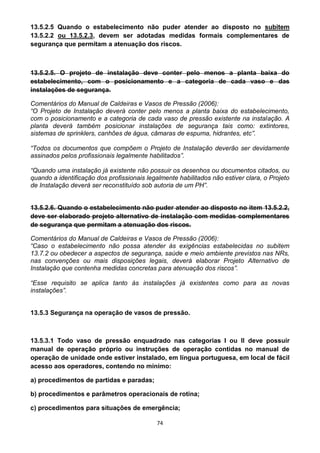 74
13.5.2.5 Quando o estabelecimento não puder atender ao disposto no subitem
13.5.2.2 ou 13.5.2.3, devem ser adotadas medidas formais complementares de
segurança que permitam a atenuação dos riscos.
13.5.2.5. O projeto de instalação deve conter pelo menos a planta baixa do
estabelecimento, com o posicionamento e a categoria de cada vaso e das
instalações de segurança.
Comentários do Manual de Caldeiras e Vasos de Pressão (2006):
“O Projeto de Instalação deverá conter pelo menos a planta baixa do estabelecimento,
com o posicionamento e a categoria de cada vaso de pressão existente na instalação. A
planta deverá também posicionar instalações de segurança tais como: extintores,
sistemas de sprinklers, canhões de água, câmaras de espuma, hidrantes, etc”.
“Todos os documentos que compõem o Projeto de Instalação deverão ser devidamente
assinados pelos profissionais legalmente habilitados”.
“Quando uma instalação já existente não possuir os desenhos ou documentos citados, ou
quando a identificação dos profissionais legalmente habilitados não estiver clara, o Projeto
de Instalação deverá ser reconstituído sob autoria de um PH”.
13.5.2.6. Quando o estabelecimento não puder atender ao disposto no item 13.5.2.2,
deve ser elaborado projeto alternativo de instalação com medidas complementares
de segurança que permitam a atenuação dos riscos.
Comentários do Manual de Caldeiras e Vasos de Pressão (2006):
“Caso o estabelecimento não possa atender às exigências estabelecidas no subitem
13.7.2 ou obedecer a aspectos de segurança, saúde e meio ambiente previstos nas NRs,
nas convenções ou mais disposições legais, deverá elaborar Projeto Alternativo de
Instalação que contenha medidas concretas para atenuação dos riscos”.
“Esse requisito se aplica tanto às instalações já existentes como para as novas
instalações”.
13.5.3 Segurança na operação de vasos de pressão.
13.5.3.1 Todo vaso de pressão enquadrado nas categorias I ou II deve possuir
manual de operação próprio ou instruções de operação contidas no manual de
operação de unidade onde estiver instalado, em língua portuguesa, em local de fácil
acesso aos operadores, contendo no mínimo:
a) procedimentos de partidas e paradas;
b) procedimentos e parâmetros operacionais de rotina;
c) procedimentos para situações de emergência;
 