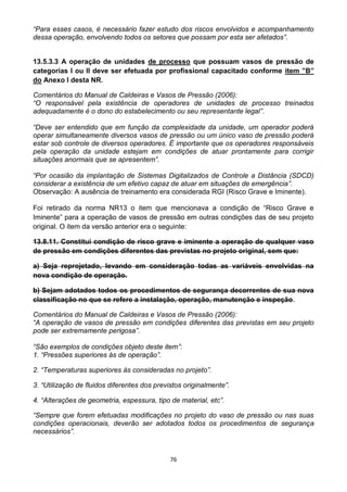 76
“Para esses casos, é necessário fazer estudo dos riscos envolvidos e acompanhamento
dessa operação, envolvendo todos os setores que possam por esta ser afetados”.
13.5.3.3 A operação de unidades de processo que possuam vasos de pressão de
categorias I ou II deve ser efetuada por profissional capacitado conforme item ”B”
do Anexo I desta NR.
Comentários do Manual de Caldeiras e Vasos de Pressão (2006):
“O responsável pela existência de operadores de unidades de processo treinados
adequadamente é o dono do estabelecimento ou seu representante legal”.
“Deve ser entendido que em função da complexidade da unidade, um operador poderá
operar simultaneamente diversos vasos de pressão ou um único vaso de pressão poderá
estar sob controle de diversos operadores. É importante que os operadores responsáveis
pela operação da unidade estejam em condições de atuar prontamente para corrigir
situações anormais que se apresentem”.
“Por ocasião da implantação de Sistemas Digitalizados de Controle a Distância (SDCD)
considerar a existência de um efetivo capaz de atuar em situações de emergência”.
Observação: A ausência de treinamento era considerada RGI (Risco Grave e Iminente).
Foi retirado da norma NR13 o item que mencionava a condição de “Risco Grave e
Iminente” para a operação de vasos de pressão em outras condições das de seu projeto
original. O item da versão anterior era o seguinte:
13.8.11. Constitui condição de risco grave e iminente a operação de qualquer vaso
de pressão em condições diferentes das previstas no projeto original, sem que:
a) Seja reprojetado, levando em consideração todas as variáveis envolvidas na
nova condição de operação.
b) Sejam adotados todos os procedimentos de segurança decorrentes de sua nova
classificação no que se refere a instalação, operação, manutenção e inspeção.
Comentários do Manual de Caldeiras e Vasos de Pressão (2006):
“A operação de vasos de pressão em condições diferentes das previstas em seu projeto
pode ser extremamente perigosa”.
“São exemplos de condições objeto deste item”:
1. “Pressões superiores às de operação”.
2. “Temperaturas superiores às consideradas no projeto”.
3. “Utilização de fluidos diferentes dos previstos originalmente”.
4. “Alterações de geometria, espessura, tipo de material, etc”.
“Sempre que forem efetuadas modificações no projeto do vaso de pressão ou nas suas
condições operacionais, deverão ser adotados todos os procedimentos de segurança
necessários”.
 