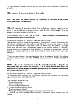 77
“As modificações efetuadas deverão sempre fazer parte da documentação do vaso de
pressão”.
13.5.4 Inspeção de segurança de vasos de pressão.
13.5.4.1 Os vasos de pressão devem ser submetidos a inspeções de segurança
inicial, periódica e extraordinária.
13.5.4.2 A inspeção de segurança inicial deve ser feita em vasos de pressão novos,
antes de sua entrada em funcionamento, no local definitivo de instalação, devendo
compreender exames externo e interno.
Foram retirados pela Portaria 594 de 2014: “... teste hidrostático, considerando as
limitações mencionadas no item 13.10.3.5”.
Comentários do Manual de Caldeiras e Vasos de Pressão (2006):
“Não serão aceitos como Inspeção de Segurança Inicial exames internos, externos e teste
hidrostático efetuados nas dependências do fabricante do vaso de pressão. Esses
exames são importantes e necessários, porém não constituem a Inspeção de Segurança
Inicial, uma vez que seus componentes podem sofrer avarias durante o transporte,
armazenamento e montagem no local definitivo. A Inspeção de Segurança Inicial só
poderá ser realizada quando o vaso de pressão já estiver instalado em seu local
definitivo”.
“Valem para esse subitem as ressalvas feitas quanto à realização do teste hidrostático
constantes dos subitens 13.10.3.4 e 13.10.3.5 (itens da versão da NR13 ANTERIOR A
2014)”.
13.10.3.4. Quando for tecnicamente inviável e mediante anotação no Registro de
Segurança pelo PH, citado no subitem 13.1.2, o Teste Hidrostático pode ser
substituído por outra técnica de ensaio não-destrutivo ou inspeção que permita
obter segurança equivalente.
Comentários do Manual de Caldeiras e Vasos de Pressão (2006):
“O responsável pela definição das técnicas de inspeção que proporcionem segurança
equivalente ao Teste Hidrostático é o PH”.
“São exemplos dessas técnicas”:
– “Ensaio ultra-sônico”.
– “Ensaio radiográfico”.
– “Ensaio com líquido penetrante”.
– “Ensaio com partículas magnéticas”.
– “Ensaio de estanqueidade”.
– “Apreciação do histórico de operação ou de inspeções anteriores”.
– “Técnicas de análise leakage before breaking (vazamento ocorre sempre antes da
ruptura)”.
 