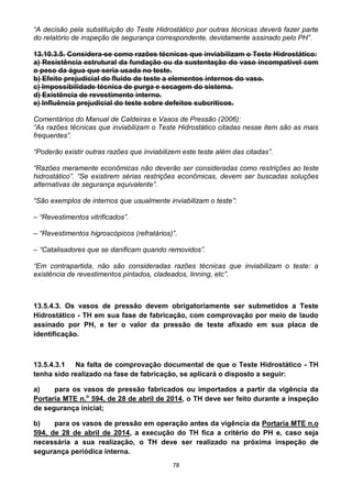 78
“A decisão pela substituição do Teste Hidrostático por outras técnicas deverá fazer parte
do relatório de inspeção de segurança correspondente, devidamente assinado pelo PH”.
13.10.3.5. Considera-se como razões técnicas que inviabilizam o Teste Hidrostático:
a) Resistência estrutural da fundação ou da sustentação do vaso incompatível com
o peso da água que seria usada no teste.
b) Efeito prejudicial do fluido de teste a elementos internos do vaso.
c) Impossibilidade técnica de purga e secagem do sistema.
d) Existência de revestimento interno.
e) Influência prejudicial do teste sobre defeitos subcríticos.
Comentários do Manual de Caldeiras e Vasos de Pressão (2006):
“As razões técnicas que inviabilizam o Teste Hidrostático citadas nesse item são as mais
frequentes”.
“Poderão existir outras razões que inviabilizem este teste além das citadas”.
“Razões meramente econômicas não deverão ser consideradas como restrições ao teste
hidrostático”. “Se existirem sérias restrições econômicas, devem ser buscadas soluções
alternativas de segurança equivalente”.
“São exemplos de internos que usualmente inviabilizam o teste”:
– “Revestimentos vitrificados”.
– “Revestimentos higroscópicos (refratários)”.
– “Catalisadores que se danificam quando removidos”.
“Em contrapartida, não são consideradas razões técnicas que inviabilizam o teste: a
existência de revestimentos pintados, cladeados, linning, etc”.
13.5.4.3. Os vasos de pressão devem obrigatoriamente ser submetidos a Teste
Hidrostático - TH em sua fase de fabricação, com comprovação por meio de laudo
assinado por PH, e ter o valor da pressão de teste afixado em sua placa de
identificação.
13.5.4.3.1 Na falta de comprovação documental de que o Teste Hidrostático - TH
tenha sido realizado na fase de fabricação, se aplicará o disposto a seguir:
a) para os vasos de pressão fabricados ou importados a partir da vigência da
Portaria MTE n.o
594, de 28 de abril de 2014, o TH deve ser feito durante a inspeção
de segurança inicial;
b) para os vasos de pressão em operação antes da vigência da Portaria MTE n.o
594, de 28 de abril de 2014, a execução do TH fica a critério do PH e, caso seja
necessária a sua realização, o TH deve ser realizado na próxima inspeção de
segurança periódica interna.
 