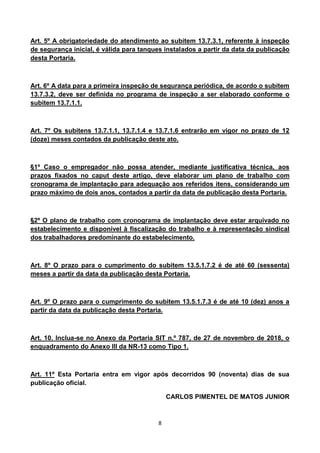 8
Art. 5º A obrigatoriedade do atendimento ao subitem 13.7.3.1, referente à inspeção
de segurança inicial, é válida para tanques instalados a partir da data da publicação
desta Portaria.
Art. 6º A data para a primeira inspeção de segurança periódica, de acordo o subitem
13.7.3.2, deve ser definida no programa de inspeção a ser elaborado conforme o
subitem 13.7.1.1.
Art. 7º Os subitens 13.7.1.1, 13.7.1.4 e 13.7.1.6 entrarão em vigor no prazo de 12
(doze) meses contados da publicação deste ato.
§1º Caso o empregador não possa atender, mediante justificativa técnica, aos
prazos fixados no caput deste artigo, deve elaborar um plano de trabalho com
cronograma de implantação para adequação aos referidos itens, considerando um
prazo máximo de dois anos, contados a partir da data de publicação desta Portaria.
§2º O plano de trabalho com cronograma de implantação deve estar arquivado no
estabelecimento e disponível à fiscalização do trabalho e à representação sindical
dos trabalhadores predominante do estabelecimento.
Art. 8º O prazo para o cumprimento do subitem 13.5.1.7.2 é de até 60 (sessenta)
meses a partir da data da publicação desta Portaria.
Art. 9º O prazo para o cumprimento do subitem 13.5.1.7.3 é de até 10 (dez) anos a
partir da data da publicação desta Portaria.
Art. 10. Inclua-se no Anexo da Portaria SIT n.º 787, de 27 de novembro de 2018, o
enquadramento do Anexo III da NR-13 como Tipo 1.
Art. 11º Esta Portaria entra em vigor após decorridos 90 (noventa) dias de sua
publicação oficial.
CARLOS PIMENTEL DE MATOS JUNIOR
 