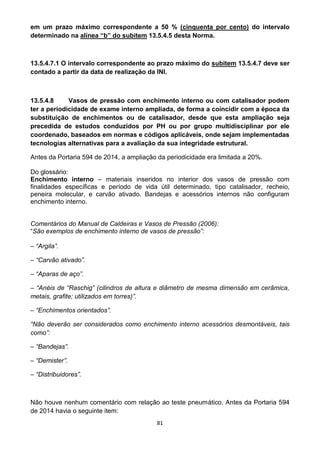 81
em um prazo máximo correspondente a 50 % (cinquenta por cento) do intervalo
determinado na alínea “b” do subitem 13.5.4.5 desta Norma.
13.5.4.7.1 O intervalo correspondente ao prazo máximo do subitem 13.5.4.7 deve ser
contado a partir da data de realização da INI.
13.5.4.8 Vasos de pressão com enchimento interno ou com catalisador podem
ter a periodicidade de exame interno ampliada, de forma a coincidir com a época da
substituição de enchimentos ou de catalisador, desde que esta ampliação seja
precedida de estudos conduzidos por PH ou por grupo multidisciplinar por ele
coordenado, baseados em normas e códigos aplicáveis, onde sejam implementadas
tecnologias alternativas para a avaliação da sua integridade estrutural.
Antes da Portaria 594 de 2014, a ampliação da periodicidade era limitada a 20%.
Do glossário:
Enchimento interno – materiais inseridos no interior dos vasos de pressão com
finalidades específicas e período de vida útil determinado, tipo catalisador, recheio,
peneira molecular, e carvão ativado. Bandejas e acessórios internos não configuram
enchimento interno.
Comentários do Manual de Caldeiras e Vasos de Pressão (2006):
“São exemplos de enchimento interno de vasos de pressão”:
– “Argila”.
– “Carvão ativado”.
– “Aparas de aço”.
– “Anéis de “Raschig” (cilindros de altura e diâmetro de mesma dimensão em cerâmica,
metais, grafite; utilizados em torres)”.
– “Enchimentos orientados”.
“Não deverão ser considerados como enchimento interno acessórios desmontáveis, tais
como”:
– “Bandejas”.
– “Demister”.
– “Distribuidores”.
Não houve nenhum comentário com relação ao teste pneumático. Antes da Portaria 594
de 2014 havia o seguinte item:
 
