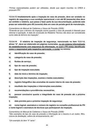84
“Firmas especializadas podem ser utilizadas, desde que sejam inscritas no CREA e
possuam PH”.
13.5.4.13 Imediatamente após a inspeção do vaso de pressão, deve ser anotado no
registro de segurança a sua condição operacional, e em até 60 (sessenta) dias deve
ser emitido o relatório, que passa a fazer parte da sua documentação, podendo este
prazo ser estendido para 90 (noventa) dias em caso de parada geral de manutenção.
Comentários do Manual de Caldeiras e Vasos de Pressão (2006):
“Entende-se que o término da inspeção ocorre quando o vaso de pressão é liberado para
retornar à operação. A data de conclusão do Relatório Técnico não deve ser considerada
como data de término da inspeção”.
13.5.4.14 O relatório de inspeção de segurança, mencionado no item 13.5.1.6,
alínea “d”, deve ser elaborado em páginas numeradas, ou em sistema informatizado
do estabelecimento com segurança de informação, no qual o PH esteja identificado
como o responsável pela respectiva aprovação, e conter no mínimo:
a) identificação do vaso de pressão;
b) categoria do vaso de pressão;
c) fluidos de serviço;
d) tipo do vaso de pressão;
e) tipo de inspeção executada;
f) data de início e término da inspeção;
g) descrição das inspeções, exames e testes executados;
h) registro fotográfico das anomalias do exame interno do vaso de pressão;
i) resultado das inspeções e intervenções executadas;
j) recomendações e providências necessárias;
k) parecer conclusivo quanto a integridade do vaso de pressão até a próxima
inspeção;
l) data prevista para a próxima inspeção de segurança;
m) nome legível, assinatura e número do registro no conselho profissional do PH
e nome legível e assinatura de técnicos que participaram da inspeção.
Comentários do Manual de Caldeiras e Vasos de Pressão (2006):
“São exemplos de tipo de vaso de pressão a informação se o mesmo é um reator, filtro,
coluna de destilação, esfera de armazenamento, etc”.
“Um exemplo do item “h” seria”:
 