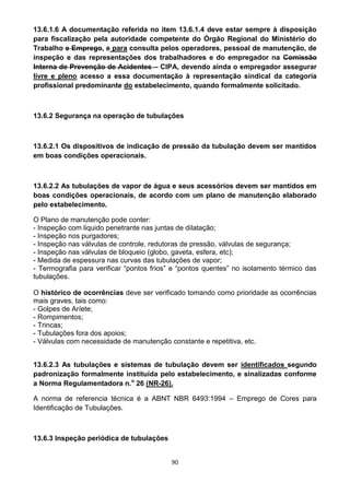 90
13.6.1.6 A documentação referida no item 13.6.1.4 deve estar sempre à disposição
para fiscalização pela autoridade competente do Órgão Regional do Ministério do
Trabalho e Emprego, e para consulta pelos operadores, pessoal de manutenção, de
inspeção e das representações dos trabalhadores e do empregador na Comissão
Interna de Prevenção de Acidentes – CIPA, devendo ainda o empregador assegurar
livre e pleno acesso a essa documentação à representação sindical da categoria
profissional predominante do estabelecimento, quando formalmente solicitado.
13.6.2 Segurança na operação de tubulações
13.6.2.1 Os dispositivos de indicação de pressão da tubulação devem ser mantidos
em boas condições operacionais.
13.6.2.2 As tubulações de vapor de água e seus acessórios devem ser mantidos em
boas condições operacionais, de acordo com um plano de manutenção elaborado
pelo estabelecimento.
O Plano de manutenção pode conter:
- Inspeção com liquido penetrante nas juntas de dilatação;
- Inspeção nos purgadores;
- Inspeção nas válvulas de controle, redutoras de pressão, válvulas de segurança;
- Inspeção nas válvulas de bloqueio (globo, gaveta, esfera, etc);
- Medida de espessura nas curvas das tubulações de vapor;
- Termografia para verificar “pontos frios” e “pontos quentes” no isolamento térmico das
tubulações.
O histórico de ocorrências deve ser verificado tomando como prioridade as ocorrências
mais graves, tais como:
- Golpes de Aríete;
- Rompimentos;
- Trincas;
- Tubulações fora dos apoios;
- Válvulas com necessidade de manutenção constante e repetitiva, etc.
13.6.2.3 As tubulações e sistemas de tubulação devem ser identificados segundo
padronização formalmente instituída pelo estabelecimento, e sinalizadas conforme
a Norma Regulamentadora n.o
26 (NR-26).
A norma de referencia técnica é a ABNT NBR 6493:1994 – Emprego de Cores para
Identificação de Tubulações.
13.6.3 Inspeção periódica de tubulações
 