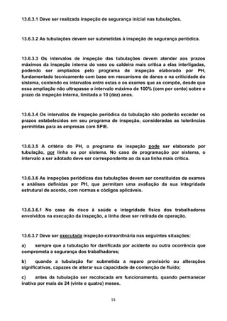 91
13.6.3.1 Deve ser realizada inspeção de segurança inicial nas tubulações.
13.6.3.2 As tubulações devem ser submetidas à inspeção de segurança periódica.
13.6.3.3 Os intervalos de inspeção das tubulações devem atender aos prazos
máximos da inspeção interna do vaso ou caldeira mais crítica a elas interligadas,
podendo ser ampliados pelo programa de inspeção elaborado por PH,
fundamentado tecnicamente com base em mecanismo de danos e na criticidade do
sistema, contendo os intervalos entre estas e os exames que as compõe, desde que
essa ampliação não ultrapasse o intervalo máximo de 100% (cem por cento) sobre o
prazo da inspeção interna, limitada a 10 (dez) anos.
13.6.3.4 Os intervalos de inspeção periódica da tubulação não poderão exceder os
prazos estabelecidos em seu programa de inspeção, consideradas as tolerâncias
permitidas para as empresas com SPIE.
13.6.3.5 A critério do PH, o programa de inspeção pode ser elaborado por
tubulação, por linha ou por sistema. No caso de programação por sistema, o
intervalo a ser adotado deve ser correspondente ao da sua linha mais crítica.
13.6.3.6 As inspeções periódicas das tubulações devem ser constituídas de exames
e análises definidas por PH, que permitam uma avaliação da sua integridade
estrutural de acordo, com normas e códigos aplicáveis.
13.6.3.6.1 No caso de risco à saúde e integridade física dos trabalhadores
envolvidos na execução da inspeção, a linha deve ser retirada de operação.
13.6.3.7 Deve ser executada inspeção extraordinária nas seguintes situações:
a) sempre que a tubulação for danificada por acidente ou outra ocorrência que
comprometa a segurança dos trabalhadores;
b) quando a tubulação for submetida a reparo provisório ou alterações
significativas, capazes de alterar sua capacidade de contenção de fluído;
c) antes da tubulação ser recolocada em funcionamento, quando permanecer
inativa por mais de 24 (vinte e quatro) meses.
 