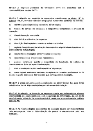 92
13.6.3.8 A inspeção periódica de tubulações deve ser executada sob a
responsabilidade técnica de PH.
13.6.3.9 O relatório de inspeção de segurança, mencionado na alínea “d” do
subitem 13.6.1.4, deve ser elaborado em páginas numeradas, contendo no mínimo:
a) identificação da(s) linha(s) ou sistema de tubulação;
b) fluidos de serviço da tubulação, e respectivas temperatura e pressão de
operação;
c) tipo de inspeção executada;
d) data de início e término da inspeção;
e) descrição das inspeções, exames e testes executados;
f) registro fotográfico da localização das anomalias significativas detectadas no
exame externo da tubulação;
g) resultado das inspeções e intervenções executadas;
h) recomendações e providências necessárias;
i) parecer conclusivo quanto a integridade da tubulação, do sistema de
tubulação ou da linha até a próxima inspeção;
j) data prevista para a próxima inspeção de segurança;
k) nome legível, assinatura e número do registro no conselho profissional do PH
e nome legível e assinatura dos técnicos que participaram da inspeção.
13.6.3.9.1 O prazo para emissão desse relatório é de até 30 (trinta) dias para linhas
individuais e de até 90 (noventa) dias para sistemas de tubulação.
13.6.3.9.2 O relatório de inspeção de segurança pode ser elaborado em sistema
informatizado do estabelecimento com segurança da informação, ou em mídia
eletrônica com utilização de assinatura digital, desde que a assinatura seja validada
por uma AC.
13.6.3.10 As recomendações decorrentes da inspeção devem ser implementadas
pelo empregador, com a determinação de prazos e responsáveis pela sua
execução.
 
