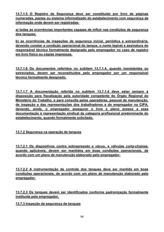 94
13.7.1.5 O Registro de Segurança deve ser constituído por livro de páginas
numeradas, pastas ou sistema informatizado do estabelecimento com segurança da
informação onde devem ser registradas:
a) todas as ocorrências importantes capazes de influir nas condições de segurança
dos tanques;
b) as ocorrências de inspeções de segurança inicial, periódica e extraordinária,
devendo constar a condição operacional do tanque, o nome legível e assinatura do
responsável técnico formalmente designado pelo empregador no caso de registro
em livro físico ou cópias impressas.
13.7.1.6 Os documentos referidos no subitem 13.7.1.4, quando inexistentes ou
extraviados, devem ser reconstituídos pelo empregador por um responsável
técnico formalmente designado.
13.7.1.7 A documentação referida no subitem 13.7.1.4 deve estar sempre à
disposição para fiscalização pela autoridade competente do Órgão Regional do
Ministério do Trabalho, e para consulta pelos operadores, pessoal de manutenção,
de inspeção e das representações dos trabalhadores e do empregador na CIPA,
devendo, ainda, o empregador assegurar o livre e pleno acesso a essa
documentação à representação sindical da categoria profissional predominante do
estabelecimento, quando formalmente solicitado.
13.7.2 Segurança na operação de tanques
13.7.2.1 Os dispositivos contra sobrepressão e vácuo, e válvulas corta-chamas,
quando aplicáveis, devem ser mantidos em boas condições operacionais, de
acordo com um plano de manutenção elaborado pelo empregador.
13.7.2.2 A instrumentação de controle dos tanques deve ser mantida em boas
condições operacionais, de acordo com um plano de manutenção elaborado pelo
empregador.
13.7.2.3 Os tanques devem ser identificados conforme padronização formalmente
instituída pelo empregador.
13.7.3 Inspeção de segurança de tanques
 