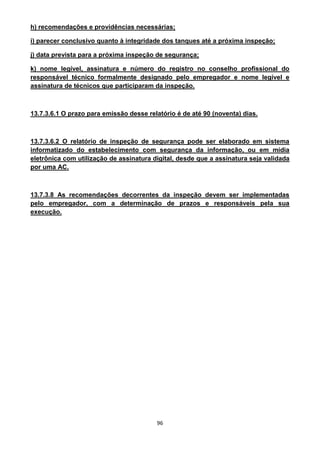 96
h) recomendações e providências necessárias;
i) parecer conclusivo quanto à integridade dos tanques até a próxima inspeção;
j) data prevista para a próxima inspeção de segurança;
k) nome legível, assinatura e número do registro no conselho profissional do
responsável técnico formalmente designado pelo empregador e nome legível e
assinatura de técnicos que participaram da inspeção.
13.7.3.6.1 O prazo para emissão desse relatório é de até 90 (noventa) dias.
13.7.3.6.2 O relatório de inspeção de segurança pode ser elaborado em sistema
informatizado do estabelecimento com segurança da informação, ou em mídia
eletrônica com utilização de assinatura digital, desde que a assinatura seja validada
por uma AC.
13.7.3.8 As recomendações decorrentes da inspeção devem ser implementadas
pelo empregador, com a determinação de prazos e responsáveis pela sua
execução.
 