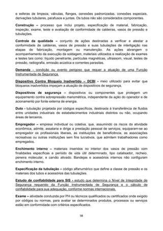 98
e esferas de limpeza, válvulas, flanges, conexões padronizadas, conexões especiais,
derivações tubulares, parafusos e juntas. Os tubos não são considerados componentes.
Construção – processo que inclui projeto, especificação de material, fabricação,
inspeção, exame, teste e avaliação de conformidade de caldeiras, vasos de pressão e
tubulações.
Controle da qualidade – conjunto de ações destinadas a verificar e atestar a
conformidade de caldeiras, vasos de pressão e suas tubulações de interligação nas
etapas de fabricação, montagem ou manutenção. As ações abrangem o
acompanhamento da execução da soldagem, materiais utilizados e realização de exames
e testes tais como: líquido penetrante, partículas magnéticas, ultrassom, visual, testes de
pressão, radiografia, emissão acústica e correntes parasitas.
Demanda - condição ou evento perigoso que requer a atuação de uma Função
Instrumentada de Segurança.
Dispositivo Contra Bloqueio Inadvertido – DCBI - meio utilizado para evitar que
bloqueios inadvertidos impeçam a atuação de dispositivos de segurança.
Dispositivos de segurança – dispositivos ou componentes que protegem um
equipamento contra sobrepressão manométrica, independente da ação do operador e de
acionamento por fonte externa de energia.
Duto - tubulação projetada por códigos específicos, destinada à transferência de fluidos
entre unidades industriais de estabelecimentos industriais distintos ou não, ocupando
áreas de terceiros.
Empregador – empresa individual ou coletiva, que, assumindo os riscos da atividade
econômica, admite, assalaria e dirige a prestação pessoal de serviços; equiparam-se ao
empregador os profissionais liberais, as instituições de beneficência, as associações
recreativas ou outras instituições sem fins lucrativos, que admitem trabalhadores como
empregados.
Enchimento interno – materiais inseridos no interior dos vasos de pressão com
finalidades específicas e período de vida útil determinado, tipo catalisador, recheio,
peneira molecular, e carvão ativado. Bandejas e acessórios internos não configuram
enchimento interno.
Especificação da tubulação – código alfanumérico que define a classe de pressão e os
materiais dos tubos e acessórios das tubulações.
Estudo de confiabilidade para SIS - estudo que determina o Nível de Integridade de
Segurança requerido da Função Instrumentada de Segurança e o cálculo de
confiabilidade para sua adequação, conforme normas internacionais.
Exame – atividade conduzida por PH ou técnicos qualificados ou certificados onde exigido
por códigos ou normas, para avaliar se determinados produtos, processos ou serviços
estão em conformidade com critérios especificados.
 