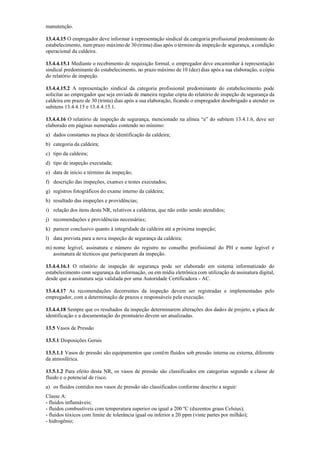 manutenção.
13.4.4.15 O empregador deve informar à representação sindical da categoria profissional predominante do
estabelecimento, num prazo máximo de 30 (trinta) dias após o término da inspeção de segurança, a condição
operacional da caldeira.
13.4.4.15.1 Mediante o recebimento de requisição formal, o empregador deve encaminhar à representação
sindical predominante do estabelecimento, no prazo máximo de 10 (dez) dias após a sua elaboração, a cópia
do relatório de inspeção.
13.4.4.15.2 A representação sindical da categoria profissional predominante do estabelecimento pode
solicitar ao empregador que seja enviada de maneira regular cópia do relatório de inspeção de segurança da
caldeira em prazo de 30 (trinta) dias após a sua elaboração, ficando o empregador desobrigado a atender os
subitens 13.4.4.15 e 13.4.4.15.1.
13.4.4.16 O relatório de inspeção de segurança, mencionado na alínea “e” do subitem 13.4.1.6, deve ser
elaborado em páginas numeradas contendo no mínimo:
a) dados constantes na placa de identificação da caldeira;
b) categoria da caldeira;
c) tipo da caldeira;
d) tipo de inspeção executada;
e) data de início e término da inspeção;
f) descrição das inspeções, exames e testes executados;
g) registros fotográficos do exame interno da caldeira;
h) resultado das inspeções e providências;
i) relação dos itens desta NR, relativos a caldeiras, que não estão sendo atendidos;
j) recomendações e providências necessárias;
k) parecer conclusivo quanto à integridade da caldeira até a próxima inspeção;
l) data prevista para a nova inspeção de segurança da caldeira;
m) nome legível, assinatura e número do registro no conselho profissional do PH e nome legível e
assinatura de técnicos que participaram da inspeção.
13.4.4.16.1 O relatório de inspeção de segurança pode ser elaborado em sistema informatizado do
estabelecimento com segurança da informação, ou em mídia eletrônica com utilização de assinatura digital,
desde que a assinatura seja validada por uma Autoridade Certificadora ­ AC.
13.4.4.17 As recomendações decorrentes da inspeção devem ser registradas e implementadas pelo
empregador, com a determinação de prazos e responsáveis pela execução.
13.4.4.18 Sempre que os resultados da inspeção determinarem alterações dos dados de projeto, a placa de
identificação e a documentação do prontuário devem ser atualizadas.
13.5 Vasos de Pressão
13.5.1 Disposições Gerais
13.5.1.1 Vasos de pressão são equipamentos que contêm fluidos sob pressão interna ou externa, diferente
da atmosférica.
13.5.1.2 Para efeito desta NR, os vasos de pressão são classificados em categorias segundo a classe de
fluido e o potencial de risco.
a) os fluidos contidos nos vasos de pressão são classificados conforme descrito a seguir:
Classe A:
­ fluidos inflamáveis;
­ fluidos combustíveis com temperatura superior ou igual a 200 ºC (duzentos graus Celsius);
­ fluidos tóxicos com limite de tolerância igual ou inferior a 20 ppm (vinte partes por milhão);
­ hidrogênio;
 