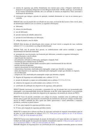 c) sistema de segurança que defina formalmente o(s) meio(s) para evitar o bloqueio inadvertido de
dispositivos de segurança (Dispositivo Contra Bloqueio Inadvertido ­ DCBI), sendo que, na inexistência
de tal sistema formalmente definido, deve ser utilizado no mínimo um dispositivo físico associado à
sinalização de advertência;
d) instrumento que indique a pressão de operação, instalado diretamente no vaso ou no sistema que o
contenha.
13.5.1.4 Todo vaso de pressão deve ter afixado em seu corpo, em local de fácil acesso e bem visível, placa
de identificação indelével com, no mínimo, as seguintes informações:
a) fabricante;
b) número de identificação;
c) ano de fabricação;
d) pressão máxima de trabalho admissível;
e) pressão de teste hidrostático de fabricação;
f) código de projeto e ano de edição.
13.5.1.5 Além da placa de identificação, deve constar, em local visível, a categoria do vaso, conforme
subitem 13.5.1.2, e seu número ou código de identificação.
13.5.1.6 Todo vaso de pressão deve possuir, no estabelecimento onde estiver instalado, a seguinte
documentação devidamente atualizada:
a) prontuário do vaso de pressão a ser fornecido pelo fabricante, contendo as seguintes informações:
­ código de projeto e ano de edição;
­ especificação dos materiais;
­ procedimentos utilizados na fabricação, montagem e inspeção final;
­ metodologia para estabelecimento da PMTA;
­ conjunto de desenhos e demais dados necessários para o monitoramento da sua vida útil;
­ pressão máxima de operação;
­ registros documentais do teste hidrostático;
­ características funcionais, atualizadas pelo empregador, sempre que alteradas as originais;
­ dados dos dispositivos de segurança, atualizados pelo empregador sempre que alterados os originais;
­ ano de fabricação;
­ categoria do vaso, atualizada pelo empregador sempre que alterada a original;
b) Registro de Segurança em conformidade com o subitem 13.5.1.8;
c) projeto de alteração ou reparo em conformidade com os subitens 13.3.3.3 e 13.3.3.4;
d) relatórios de inspeção em conformidade com o subitem 13.5.4.14;
e) certificados de calibração dos dispositivos de segurança, onde aplicável.
13.5.1.7 Quando inexistente ou extraviado, o prontuário do vaso de pressão deve ser reconstituído pelo
empregador, com responsabilidade técnica do fabricante ou de PH, sendo imprescindível a reconstituição
das premissas de projeto, dos dados dos dispositivos de segurança e da memória de cálculo da PMTA.
13.5.1.7.1 Vasos de pressão construídos sem códigos de projeto, instalados antes da publicação desta
Norma, para os quais não seja possível a reconstituição da memória de cálculo por códigos reconhecidos,
devem ter PMTA atribuída por PH a partir dos dados operacionais e serem submetidos a inspeções
periódicas, conforme os prazos abaixo:
a) 01 ano, para inspeção de segurança periódica externa;
b) 03 anos, para inspeção de segurança periódica interna.
13.5.1.7.2 A empresa deve elaborar um Plano de Ação para realização de inspeção extraordinária especial
de todos os vasos relacionados no subitem 13.5.1.7.1. (Vide prazo para vigência no art. 8º da Portaria
MTE n.º 1.082, de 18 de dezembro de 2018).
13.5.1.7.3 O prazo para implementação do projeto de alteração ou de reparo não deve ser superior à vida
residual calculada quando da execução da inspeção extraordinária especial. (Vide prazo para vigência no
art. 9º da Portaria MTE n.º 1.082, de 18 de dezembro de 2018).
13.5.1.8 O Registro de Segurança deve ser constituído por livro de páginas numeradas, pastas ou sistema
 