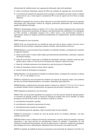 informatizado do estabelecimento com segurança da informação onde serão registradas:
a) todas as ocorrências importantes capazes de influir nas condições de segurança dos vasos de pressão;
b) as ocorrências de inspeções de segurança inicial, periódica e extraordinária, devendo constar a condição
operacional do vaso, o nome legível e assinatura de PH no caso de registro em livro físico ou cópias
impressas;
13.5.1.8.1 O empregador deve fornecer cópias impressas ou em mídia eletrônica de registros de segurança
selecionadas pela representação sindical da categoria profissional predominante do estabelecimento,
quando formalmente solicitadas.
13.5.1.9 A documentação referida no subitem 13.5.1.6 deve estar sempre à disposição para consulta dos
operadores, do pessoal de manutenção, de inspeção e das representações dos trabalhadores e do empregador
na CIPA, devendo o empregador assegurar livre e pleno acesso a essa documentação inclusive à
representação sindical da categoria profissional predominante do estabelecimento, quando formalmente
solicitado.
13.5.2 Instalação de vasos de pressão.
13.5.2.1 Todo vaso de pressão deve ser instalado de modo que todos os drenos, respiros, bocas de visita e
indicadores de nível, pressão e temperatura, quando existentes, sejam facilmente acessíveis.
13.5.2.2 Quando os vasos de pressão forem instalados em ambientes fechados, a instalação deve satisfazer
os seguintes requisitos:
a) dispor de pelo menos 2 (duas) saídas amplas, permanentemente desobstruídas, sinalizadas e dispostas
em direções distintas;
b) dispor de acesso fácil e seguro para as atividades de manutenção, operação e inspeção, sendo que, para
guarda­corpos vazados, os vãos devem ter dimensões que impeçam a queda de pessoas;
c) dispor de ventilação permanente com entradas de ar que não possam ser bloqueadas;
d) dispor de iluminação conforme normas oficiais vigentes;
e) possuir sistema de iluminação de emergência.
13.5.2.3 Quando o vaso de pressão for instalado em ambiente aberto, a instalação deve satisfazer as alíneas
“a”, “b”, “d” e “e” do subitem 13.5.2.2.
13.5.2.4 A instalação de vasos de pressão deve obedecer aos aspectos de segurança, saúde e meio ambiente
previstos nas Normas Regulamentadoras, convenções e disposições legais aplicáveis.
13.5.2.5 Quando o estabelecimento não puder atender ao disposto no subitem 13.5.2.2 ou 13.5.2.3, devem
ser adotadas medidas formais complementares de segurança que permitam a atenuação dos riscos.
13.5.3 Segurança na operação de vasos de pressão.
13.5.3.1 Todo vaso de pressão enquadrado nas categorias I ou II deve possuir manual de operação próprio
ou instruções de operação contidas no manual de operação de unidade onde estiver instalado, em língua
portuguesa, em local de fácil acesso aos operadores, contendo no mínimo:
a) procedimentos de partidas e paradas;
b) procedimentos e parâmetros operacionais de rotina;
c) procedimentos para situações de emergência;
d) procedimentos gerais de segurança, saúde e de preservação do meio ambiente.
13.5.3.2 Os instrumentos e controles de vasos de pressão devem ser mantidos calibrados e em boas
condições operacionais.
13.5.3.2.1 Poderá ocorrer a inibição provisória dos instrumentos e controles, desde que mantida a segurança
operacional, e que esteja prevista nos procedimentos formais de operação e manutenção, ou com
justificativa formalmente documentada, com prévia análise técnica e respectivas medidas de contingência
para mitigação dos riscos, elaborada pelo responsável técnico do processo, com anuência do PH.
13.5.3.3 A operação de unidades de processo que possuam vasos de pressão de categorias I ou II deve ser
 