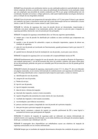 13.5.4.8 Vasos de pressão com enchimento interno ou com catalisador podem ter a periodicidade de exame
interno ampliada, de forma a coincidir com a época da substituição de enchimentos ou de catalisador, desde
que esta ampliação seja precedida de estudos conduzidos por PH ou por grupo multidisciplinar por ele
coordenado, baseados em normas e códigos aplicáveis, onde sejam implementadas tecnologias alternativas
para a avaliação da sua integridade estrutural.
13.5.4.9 Vasos de pressão com temperatura de operação inferior a 0 ºC (zero graus Celsius) e que operem
em condições nas quais a experiência mostre que não ocorre deterioração devem ser submetidos a exame
interno a cada 20 (vinte) anos e exame externo a cada 2 (dois) anos.
13.5.4.10 As válvulas de segurança dos vasos de pressão devem ser desmontadas, inspecionadas e
calibradas com prazo adequado à sua manutenção, porém, não superior ao previsto para a inspeção de
segurança periódica interna dos vasos de pressão por elas protegidos.
13.5.4.11 A inspeção de segurança extraordinária deve ser feita nas seguintes oportunidades:
a) sempre que o vaso de pressão for danificado por acidente ou outra ocorrência que comprometa sua
segurança;
b) quando o vaso de pressão for submetido a reparo ou alterações importantes, capazes de alterar sua
condição de segurança;
c) antes do vaso de pressão ser recolocado em funcionamento, quando permanecer inativo por mais de 12
(doze) meses;
d) quando houver alteração do local de instalação do vaso de pressão, exceto para vasos móveis.
13.5.4.12 A inspeção de segurança deve ser executada sob a responsabilidade técnica de PH.
13.5.4.13 Imediatamente após a inspeção do vaso de pressão, deve ser anotada no Registro de Segurança a
sua condição operacional, e, em até 60 (sessenta) dias, deve ser emitido o relatório, que passa a fazer parte
da sua documentação, podendo este prazo ser estendido para 90 (noventa) dias em caso de parada geral de
manutenção.
13.5.4.14 O relatório de inspeção de segurança, mencionado no item 13.5.1.6, alínea “d”, deve ser elaborado
em páginas numeradas, ou em sistema informatizado do estabelecimento com segurança de informação, no
qual o PH esteja identificado como o responsável pela respectiva aprovação, e conter no mínimo:
a) identificação do vaso de pressão;
b) categoria do vaso de pressão;
c) fluidos de serviço;
d) tipo do vaso de pressão;
e) tipo de inspeção executada;
f) data de início e término da inspeção;
g) descrição das inspeções, exames e testes executados;
h) registro fotográfico das anomalias do exame interno do vaso de pressão;
i) resultado das inspeções e intervenções executadas;
j) recomendações e providências necessárias;
k) parecer conclusivo quanto a integridade do vaso de pressão até a próxima inspeção;
l) data prevista para a próxima inspeção de segurança;
m) nome legível, assinatura e número do registro no conselho profissional do PH e nome legível e
assinatura de técnicos que participaram da inspeção.
13.5.4.14.1 O relatório de inspeção de segurança pode ser elaborado em sistema informatizado do
estabelecimento com segurança da informação, ou em mídia eletrônica com utilização de assinatura digital,
desde que a assinatura seja validada por uma AC.
13.5.4.15 O empregador deve disponibilizar aos trabalhadores acesso aos relatórios de inspeção de
segurança armazenados em seu sistema informatizado.
13.5.4.16 Sempre que os resultados da inspeção determinarem alterações das condições de projeto, a placa
 